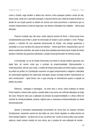Nelmon J. Siva Jr. Coletânea – 2ª Ed.
contra o Estado; exige também a defesa dos mesmos contra quaisquer poderes sociais de fato.
Desse modo, ainda com o pensador português, é possível afirmar que a idéia de Estado de Direito se
demite da sua função quando se abstém de recorrer aos meios preventivos e repressivos que se
mostrem indispensáveis à tutela da segurança, dos direitos e liberdades dos cidadãos. - Streck apud
Machado.
Presumo novidade aqui não haver, senão vejamos doutrina de Roxin: o direito penal serve
simultaneamente para limitar o poder de intervenção do Estado e para combater o crime. Protege,
portanto, o indivíduo de uma repressão desmesurada do Estado, mas protege igualmente a
sociedade e os seus membros dos abusos do indivíduo. - Streck apud Roxin. Inquestionável, que em
países socialmente evoluídos, são estas as duas faces adotadas pelo direito penal: Estado de Direito
(protetor e libertário das garantias individuais), e Estado Social (preservador do interesse social).
A Constituição, na era do Estado Democrático de Direito (e Social) também apresenta uma
dupla face, do mesmo modo que o princípio da proporcionalidade (Übermassverbot e
Untermassverbot). Dito de outro modo, o modelo de Estado Democrático de Direito implica a sujeição
do político ao jurídico. As Constituições assumem um papel compromissário e dirigente. A liberdade
de conformação legislativa fica sobremodo restringida, porque vinculada também materialmente ao
texto constitucional.” - Apud Streck, com o qual comungo no entendimento quanto à sujeição do
político ao jurídico.
Diferença - ontológica e etimológica - há entre texto e norma. Vários Institutos do Direito
Penal mantém o mesmo texto, porém o sentido dado à sua norma vem sofrendo alterações ao longo
dos anos. Resta-me claro que a aplicação do princípio da proporcionalidade é o eficaz critério de
controle de constitucionalidade, portanto, legítimo para a necessária constitucionalização do direito
(processual) penal.
Quanto à necessária reinterpretação hermenêutica da norma face ao conjunto normativo
Constitucional, novamente socorro-me das lições de Lenio Streck (apoiado na sólida doutrina de
Hans-George Gadamer – do dever-ser no ser), ao afirmar que: sendo um texto jurídico (cujo sentido,
repita-se, estará sempre contido em uma norma, que é produto de uma atribuição de sentido -
41
 