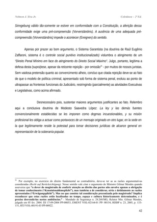 Nelmon J. Siva Jr. Coletânea – 2ª Ed.
Sinngebung válido tão-somente se estiver em conformidade com a Constituição, a aferição dessa
conformidade exige uma pré-compreensão (Vorverständnis). A ausência de uma adequada pré-
compreensão (Vorverständnis) impede o acontecer (Ereignen) do sentido.
Apenas por prazer ao bom argumento, o Sistema Garantista (na doutrina de Raúl Eugênio
Zaffaroni, sistema é o controle social punitivo institucionalizado) vislumbra o atingimento de um
“Direito Penal Mínimo em face do atingimento do Direito Social Máximo”. Julgo, portanto, legítima a
defesa desta (supra)tese, apesar da reticente rejeição - por omissão21
- por muitos de nossos juristas.
Sem vaidosa pretensão quanto ao convencimento alheio, concluo que citada rejeição deve-se ao fato
de que o modelo de política criminal, apresentado sob forma de sistema penal, evoluiu ao ponto de
ultrapassar as fronteiras funcionais do Judiciário, restringindo (parcialmente) as atividades Executivas
e Legislativas, como acima afirmado.
Desnecessário pois, sustentar maiores argumentos justificantes ao fato. Relembro
aqui a conclusiva doutrina de Modesto Saavedra López: La ley y las demás fuentes
convencionalmente establecidas se les imponen como dogmas incuestionables, y su misión
profesional les obliga a actuar como portavoces de un mensaje originado en otro lugar, en la sede en
la que legítimamente reside la potestad para tomar decisiones jurídicas de alcance general en
representación de la soberanía popular.
21
Por exemplo, no exercício do direito fundamental ao contraditório, deve-se ter as as razões argumentativas
consideradas (Recht auf Berücksichtigung). Nesse sentido vale citar o argumento do Ministro Gilmar Mendes quando
asseverou que “o dever do magistrado de conferir atenção ao direito das partes não envolve apenas a obrigação
de tomar conhecimento (“Kenntnisnahhmeplicht”), mas também a de considerar, séria e detidamente as razões
apresentadas (“Erwägungsplicht”). Mas no que consiste tal consideração preconizada pelo magistrado? Implica
reconhecer que estas razões estão localizadas no tempo, espaço e cultura historicamente determinados, e é
preciso desvendá-las nestas ambiências.” - Mandado de Segurança n. 24.268/MG, Relator Min. Gilmar Mendes,
julgado em 05 fev. 2004. DJ 17-09-2004 PP-00053, EMENT VOL-02164-01 PP- 00154, RDDP n. 23, 2005, p. 133-
151, RTJ VOL-00191-03 PP-00922.
42
 