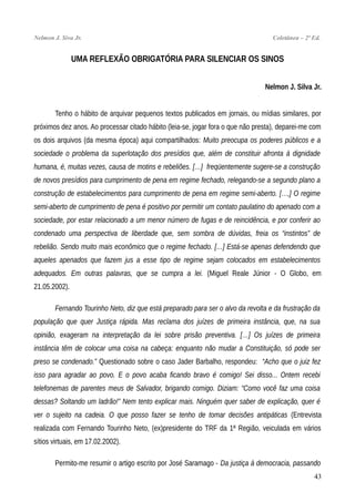 Nelmon J. Siva Jr. Coletânea – 2ª Ed.
UMA REFLEXÃO OBRIGATÓRIA PARA SILENCIAR OS SINOS
Nelmon J. Silva Jr.
Tenho o hábito de arquivar pequenos textos publicados em jornais, ou mídias similares, por
próximos dez anos. Ao processar citado hábito (leia-se, jogar fora o que não presta), deparei-me com
os dois arquivos (da mesma época) aqui compartilhados: Muito preocupa os poderes públicos e a
sociedade o problema da superlotação dos presídios que, além de constituir afronta à dignidade
humana, é, muitas vezes, causa de motins e rebeliões. […] freqüentemente sugere-se a construção
de novos presídios para cumprimento de pena em regime fechado, relegando-se a segundo plano a
construção de estabelecimentos para cumprimento de pena em regime semi-aberto. […,] O regime
semi-aberto de cumprimento de pena é positivo por permitir um contato paulatino do apenado com a
sociedade, por estar relacionado a um menor número de fugas e de reincidência, e por conferir ao
condenado uma perspectiva de liberdade que, sem sombra de dúvidas, freia os “instintos” de
rebelião. Sendo muito mais econômico que o regime fechado. […] Está-se apenas defendendo que
aqueles apenados que fazem jus a esse tipo de regime sejam colocados em estabelecimentos
adequados. Em outras palavras, que se cumpra a lei. (Miguel Reale Júnior - O Globo, em
21.05.2002).
Fernando Tourinho Neto, diz que está preparado para ser o alvo da revolta e da frustração da
população que quer Justiça rápida. Mas reclama dos juízes de primeira instância, que, na sua
opinião, exageram na interpretação da lei sobre prisão preventiva. […] Os juízes de primeira
instância têm de colocar uma coisa na cabeça: enquanto não mudar a Constituição, só pode ser
preso se condenado.” Questionado sobre o caso Jader Barbalho, respondeu: “Acho que o juiz fez
isso para agradar ao povo. E o povo acaba ficando bravo é comigo! Sei disso... Ontem recebi
telefonemas de parentes meus de Salvador, brigando comigo. Diziam: “Como você faz uma coisa
dessas? Soltando um ladrão!” Nem tento explicar mais. Ninguém quer saber de explicação, quer é
ver o sujeito na cadeia. O que posso fazer se tenho de tomar decisões antipáticas (Entrevista
realizada com Fernando Tourinho Neto, (ex)presidente do TRF da 1ª Região, veiculada em vários
sítios virtuais, em 17.02.2002).
Permito-me resumir o artigo escrito por José Saramago - Da justiça à democracia, passando
43
 