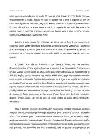 Nelmon J. Siva Jr. Coletânea – 2ª Ed.
pelos sinos - descrevendo cena do século XVI, onde os sinos tocavam ao longo do dia, dobrando
melancolicamente a finados, ocasião na qual os aldeões vão à igreja e deparam-se com um
camponês a aguardá-los. Surpresos, perguntam onde se encontrava o sineiro e quem era o morto?
O sineiro não está aqui, eu é que toquei o sino, foi a resposta do camponês. Retrucado sobre
eventual morte, o camponês respondeu: Ninguém que tivesse nome e figura de gente, toquei a
finados pela Justiça porque a Justiça está morta.
Adentro o tema citando Eric Hobsbawn, ao afirmar que o Brasil é um monumento à
negligência social; Konder Comparato, denunciando a morte espiritual da Constituição – apud Lenio
Streck; Roberto Lyra, lecionando que o direito é condição da existência da sociedade. As leis não são
instrumentos de opressão de injustiças; Rui Barbosa, concluindo que não há salvação para o juiz
covarde.
A primeira lição tida na Academia, é que Direito e Justiça, não são sinônimos.
Desapercebidamente poderia alguém afirmar que a assertiva é por demais óbvia. O abismo entre
Direito e Justiça não me parece tão óbvio, afirmo pela simples observação do funcionamento do
Judiciário. Explico, quando pensamos nas palavras Direito e/ou Justiça, imediatamente buscamos
como arquétipo sustentável a Constituição (essa deveria ser a lógica a ser seguida, especialmente
por Juristas). Forço-me citar novamente Lenio Streck, ao cirurgicamente doutrinar: assombra-nos o
seguinte paradoxo: uma Constituição rica em direitos (individuais, coletivos e sociais) e uma prática
jurídico-judiciária que, reiteradamente, (só)nega a aplicação de tais direitos; […] ou seja, no plano
das práticas do Direito, continuamos a olhar o novo (Estado Democrático de Direito, constituição
dirigente, direitos sociais, etc) com os olhos do velho (modelo de direito liberal-individualista-
normativista)
Qual o conceito (a)jurídico de Constituição? Poderíamos relembrar incontáveis doutrinas
acerca do conceito, porém opto por comungar do óbvio de que a Constituição constitui! - apud Lenio
Streck. Crível entender que a “Constituição constitui” determinado Estado (falo em sentido amplo),
positivando o contrato social daquele povo. Prossigo, nossa Constituição revela-se Garantista (prefiro
usar Garantidora), quando recepciona inúmeros Princípios Universais de Direito, assegurando-os em
seus preceitos; não é novidade que nossa Constituição, está em patamar de superioridade em
44
 