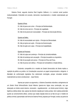 Nelmon J. Siva Jr. Coletânea – 2ª Ed.
Sistema Penal, segundo doutrina Raúl Eugênio Zaffaroni, é o controle social punitivo
institucionalizado. Entendido tal conceito, demonstro resumidamente o modelo sistematizado por
Ferrajoli:
Quanto à Pena:
01. Não há pena sem crime – Princípio da Retributividade.
02. Não há crime sem lei – Princípio da Legalidade.
03. Não há lei penal sem necessidade – Princípio da Intervenção Mínima.
Quanto ao Delito:.
04. Não há necessidade sem injúria – Princípio da Ofensividade.
05. Não já injúria sem ação – Princípio da Exteriorização.
06. Não há ação sem culpa – Princípio da Culpabilidade.
Quanto ao Processo:
07. Não há culpa sem sentença – Princípio da Jurisdicionalidade.
08. Não há sentença sem acusação – Princípio Acusatório ou Inquisitório.
09. Não há acusação sem prova – Princípio do Ônus da Prova.
10. Não há prova sem defesa – Princípio do Contraditório e Ampla Defesa.
Evoluindo, compartilho de o modelo de Estado Democrático de Direito implica a
sujeição do político ao jurídico. As Constituições assumem um papel compromissário e dirigente. A
liberdade de conformação legislativa fica sobremodo restringida, porque vinculada também
materialmente ao texto constitucional. - Apud Streck.
Apenas por prazer ao argumento, o Sistema Garantista vislumbra o atingimento de
um Direito Penal Mínimo/Direito Social Máximo (parece-me lógica essa construção, vez que
alcançado um direito social máximo, necessário - regulativamente - um direito penal mínimo). Julgo
legítima a defesa desta tese, apesar da reticente rejeição por muitos juristas. Sem vaidosa pretensão
quanto ao convencimento alheio, concluo que citada rejeição deve-se ao fato de que o modelo de
política criminal, apresentado sob forma de Sistema Penal, proposto por Ferrajoli, evoluiu ao ponto de
46
 