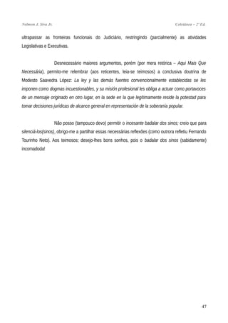 Nelmon J. Siva Jr. Coletânea – 2ª Ed.
ultrapassar as fronteiras funcionais do Judiciário, restringindo (parcialmente) as atividades
Legislativas e Executivas.
Desnecessário maiores argumentos, porém (por mera retórica – Aqui Mais Que
Necessária), permito-me relembrar (aos reticentes, leia-se teimosos) a conclusiva doutrina de
Modesto Saavedra López: La ley y las demás fuentes convencionalmente establecidas se les
imponen como dogmas incuestionables, y su misión profesional les obliga a actuar como portavoces
de un mensaje originado en otro lugar, en la sede en la que legítimamente reside la potestad para
tomar decisiones jurídicas de alcance general en representación de la soberanía popular.
Não posso (tampouco devo) permitir o incesante badalar dos sinos; creio que para
silenciá-los(sinos), obrigo-me a partilhar essas necessárias reflexões (como outrora refletiu Fernando
Tourinho Neto). Aos teimosos; desejo-lhes bons sonhos, pois o badalar dos sinos (sabidamente)
incomadoda!
47
 