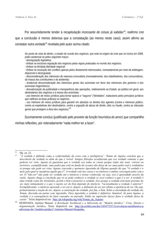 Nelmon J. Siva Jr. Coletânea – 2ª Ed.
Por assumidamente tender à recapitulação incessante de coisas já sabidas24
, reafirmo crer
que a conclusão é menos dolorosa que a constatação (ao menos neste caso); assim afirmo ao
constatar outra verdade25
revelada pelo autor acima citado:
Do ponto de vista do direito, o estado do mundo dos negócios, que está na origem da crise que se iniciou em 2008,
pode caraterizar-se pelos seguintes traços:
- desregulação legislativa;
- ênfase na exclusiva regulação dos negócios pelas regras praticadas no mundo dos negócios;
- ênfase na ilimitada liberdade negocial;
- ênfase na resolução dos conflitos apenas pelos diretamente interessados, nomeadamente por meio da arbitragem,
disponível e desregulada;
- desconsideração dos interesses de natureza comunitária (nomeadamente, dos trabalhadores, dos consumidores,
da massa dos contribuintes e do ambiente);
- tendencial desconsideração dos interesses gerais dos acionistas em favor dos interesses dos gestores e dos
acionistas hegemônicos;
- desvalorização da publicidade e transparência das operações, relativamente ao Estado, ao público em geral, aos
destinatários dos negócios e à massa dos acionistas;
- uso intensivo de meios jurídicos para tornar opacos e “seguros” (“blindados”, inatacáveis pelos princípios jurídicos
que ratificam as boas práticas) os negócios;
- uso intensivo de meios jurídicos para garantir em absoluto os direitos dos agentes (contra o interesse público,
contra as expetativas dos destinatários, contra a arguição de abuso de direito, dolo ou fraude, contra as cláusulas
gerais que protegem a ética dos negócios).26
Sucintamente concluo (justificado pelo proveito da função heurística do amor) que compartilho
minhas reflexões, por reiteradamente “nada melhor ter a fazer”.
24
Óp. cit. 22.
25
“A verdade é definida como a conformidade da coisa com a inteligência”. Tomás de Aquino concluiu que a
descoberta da verdade ia além do que é visível. Antigos filósofos acreditavam que era verdade somente o que
poderia ser visto. Aquino já questiona que a verdade era todas as coisas porque todas são reais, visíveis ou
invisíveis, exemplificando: uma pedra que está no fundo do oceano não deixa de ser uma pedra real e verdadeira
só porque não pode ser vista. Aquino concorda e aprimora Agostinho de Hipona quando diz que "A verdade é o
meio pelo qual se manifesta aquilo que é". A verdade está nas coisas e no intelecto e ambas convergem junto com o
ser. O "não-ser" não pode ser verdade até o intelecto o tornar conhecida, ou seja, isso é apreendido através da
razão. Aquino chega a conclusão que só se pode conhecer a verdade se você conhece o que é o ser. A verdade é
uma virtude como diz Aristóteles, porém o bem é posterior a verdade. Isso porque a verdade está mais próximo do
ser, mais intimamente e o que o sujeito ser do bem depende do intelecto, "racionalmente a verdade é anterior".
Exemplificando: o intelecto apreende o ser em si; depois, a definição do ser, por último a apetência do ser. Ou seja,
primeiramente a noção do ser; depois, a construção da verdade, por fim, o bem. Sobre a eternidade da verdade ele,
Tomás, discorda em partes com Agostinho. Para Agostinho a verdade é definitiva. Imutável. Já para Aquino, a
verdade é a consequência de fatos causados no passado. Então na supressão desses fatos à verdade deixa de
existir.” Texto disponível em: http://pt.wikipedia.org/wiki/Tomás_de_Aquino.
26
HESPANHA, António Manuel. A Revolução Neoliberal e a Subversão do “Modelo Jurídico”. Crise, Direito e
Argumentação Jurídica. Texto disponível em: http://pt.scribd.com/doc/103477357/A-revolucao-neoliberal-e-a-
subversao-do-“modelo-juridico”-Antonio-Manuel-Hespanha.
49
 