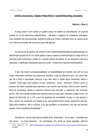 Nelmon J. Siva Jr. Coletânea – 2ª Ed.
CRÍTICA RACIONAL SOBRE PRINCÍPIOS E NEO(PRINCIPIO)LOGISMOS
Nelmon J. Silva Jr.
A língua pátria é sem dúvida um grande campo de batalha às interpretações, em especial
quando no uso de determinas palavras/frases – elevadas à categoria de verdadeiros Arquétipos.
Essa realidade não está divorciada, quando na prática do Direito. Exemplos como ao império da lei
ou in dubio pro societate são comuns aos que nele operam.
Ao império da lei significa, tão somente, estar fundamentado/fulcrado/arrimado/amparado em
determinado preceito de lei. Em outras palavra, trata-se apenas da demonstração do artigo da lei no
qual está sendo sustentado o pedido ou a decisão judicial. Na prática, ao nos deparamos com essa
expressão, o significado interpretativo passa ser outro – fundamento inquestionável/anabalável.
O pior não reside na inquestionabilidade ou inabalabilidade do brocardo, mas sim nos seus
efeitos. Para melhor defender meu argumento, relembro: O que se pretende é que o Juiz, ante o fato
que Ihe é posto à apreciação, expresse o que dele sente e, diante desse sentimento, defina a
situação. Existe algo mais subjetivo do que ‘sentimento’, ‘sentir’, ‘sentença’? Todavia, como as
pessoas não foram educadas para expressar o que sentem (ao contrário, foram-no para reprimir),
busca-se racionalizar, dando-se contornos técnicos para esconder o sentimento. Tais contornos
servem, além de esconder (embora sem eliminar) o que se sente, para ‘persuadir o órgão censor’, na
palavra de Warat (ob. cit., p. 57), e para dar aparência de neutralidade. A regra é o Juiz apreciar o
fato e apurar seu sentimento em relação a ele, para posteriormente buscar argumentos técnicos-
legais para justificá-lo. Não é o técnico, a lei, que precedem ao sentimento, mas este que precede
àqueles, todos emergentes da ideologia.27
Percebe-se o uso da expressão ao império da lei, relacionada – via de regra – a decisões que
não devem – no fundo deveriam – ser contestadas. Ora, frente ao citado arquétipo, cabe-nos
27
Texto disponível em: http://ensaiosjuridicos.wordpress.com/2013/04/19/a-lei-o-juiz-o-justo-amilton-bueno-de-
carvalho/
50
 