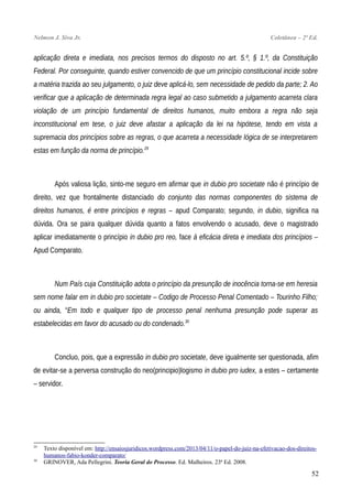 Nelmon J. Siva Jr. Coletânea – 2ª Ed.
aplicação direta e imediata, nos precisos termos do disposto no art. 5.º, § 1.º, da Constituição
Federal. Por conseguinte, quando estiver convencido de que um princípio constitucional incide sobre
a matéria trazida ao seu julgamento, o juiz deve aplicá-lo, sem necessidade de pedido da parte; 2. Ao
verificar que a aplicação de determinada regra legal ao caso submetido a julgamento acarreta clara
violação de um princípio fundamental de direitos humanos, muito embora a regra não seja
inconstitucional em tese, o juiz deve afastar a aplicação da lei na hipótese, tendo em vista a
supremacia dos princípios sobre as regras, o que acarreta a necessidade lógica de se interpretarem
estas em função da norma de princípio.29
Após valiosa lição, sinto-me seguro em afirmar que in dubio pro societate não é princípio de
direito, vez que frontalmente distanciado do conjunto das normas componentes do sistema de
direitos humanos, é entre princípios e regras – apud Comparato; segundo, in dubio, significa na
dúvida. Ora se paira qualquer dúvida quanto a fatos envolvendo o acusado, deve o magistrado
aplicar imediatamente o princípio in dubio pro reo, face à eficácia direta e imediata dos princípios –
Apud Comparato.
Num País cuja Constituição adota o princípio da presunção de inocência torna-se em heresia
sem nome falar em in dubio pro societate – Codigo de Processo Penal Comentado – Tourinho Filho;
ou ainda, “Em todo e qualquer tipo de processo penal nenhuma presunção pode superar as
estabelecidas em favor do acusado ou do condenado.30
Concluo, pois, que a expressão in dubio pro societate, deve igualmente ser questionada, afim
de evitar-se a perversa construção do neo(principio)logismo in dubio pro iudex, a estes – certamente
– servidor.
29
Texto disponível em: http://ensaiosjuridicos.wordpress.com/2013/04/11/o-papel-do-juiz-na-efetivacao-dos-direitos-
humanos-fabio-konder-comparato/
30
GRINOVER, Ada Pellegrini. Teoria Geral do Processo. Ed. Malheiros. 23ª Ed. 2008.
52
 