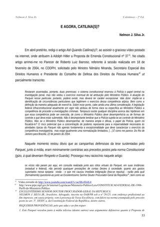 Nelmon J. Siva Jr. Coletânea – 2ª Ed.
E AGORA, CATILINA(S)?
Nelmon J. Silva Jr.
Em abril pretérito, redigi o artigo Até Quando Catilina(s)?, ao assistir o gracioso vídeo postado
na internet, onde atribuem à Adolph Hitler a Proposta de Emenda Constitucional nº 3731
. No citado
artigo arrimei-me no Parecer de Roberto Luiz Barroso, referente à sessão realizada em 18 de
fevereiro de 2004, no CDDPH, solicitado pelo Ministro Nilmário Miranda, Secretário Especial dos
Direitos Humanos e Presidente do Conselho de Defesa dos Direitos da Pessoa Humana32
ut
parcialmente transcrito:
Restaram assentadas, portanto, duas premissas: o sistema constitucional reservou à Polícia o papel central na
investigação penal, mas não vedou o exercício eventual de tal atribuição pelo Ministério Público. A atuação do
Parquet nesse particular, portanto, poderá existir, mas deverá ter caráter excepcional. Vale dizer: impõe-se a
identificação de circunstâncias particulares que legitimem o exercício dessa competência atípica. Bem como a
definição da maneira adequada de exercê-la. Sobre esse ponto, cabe ainda uma última consideração. A legislação
federal infraconstitucional atualmente em vigor não atribuiu de forma clara ou específica ao Ministério Público a
competência de proceder a investigações criminais. Tampouco existe qualquer disciplina acerca das hipóteses em
que essa competência pode ser exercida, de como o Ministério Público deve desempenhá-la ou de formas de
controle a que deva estar submetida. Não é desimportante lembrar que a Polícia sujeita-se ao controle do Ministério
Público. Mas se o Ministério Público desempenhar, de maneira ampla e difusa, o papel da Polícia, quem irá
fiscalizá-lo? O risco potencial que a concentração de poderes representa para a imparcialidade necessária às
atividades típicas do Parquet não apenas fundamenta a excepcionalidade que deve caracterizar o exercício da
competência investigatória, mas exige igualmente uma normatização limitadora. […] É como me parece. Do Rio de
Janeiro para Brasília, 22 de janeiro de 2004.
Naquele momento restou óbvio que as campanhas defensivas da tese sustentadas pelo
Parquet, junto à mídia, eram minimamente contrárias aos preceitos postos pela norma Constitucional
(gizo, à qual deveriam Respeito e Guarda). Prossegui meu raciocínio naquele artigo:
os vícios não param por aqui, em consulta realizada junto aos sítios virtuais do Parquet, em suas instâncias
(estadual e federal), não percebi quaisquer prestações de contas Destes à sociedade, quanto aos gastos
suportados nessa epopeia vivida - o que me causou imediata indignação (leia-se repulsa) - razão pela qual
(formalmente) questionei-as junto ao Excelentíssimo Senhor Doutor Procurador-Geral da República33
, bem como ao
31
Vídeo extraído de http://www.youtube.com/watch?v=ue3Bv4VolL4
32
http://www.prpe.mpf.gov.br/internet/Legislacao/Ministerio-Publico/Leis/CONSTITUICAO-FEDERAL-DE-1988-
Perfil-do-Ministerio Publico.
33
EXCELENTÍSSIMO SENHOR DOUTOR PROCURADOR-GERAL DA REPÚBLICA.
NELMON J. SILVA JR., brasileiro, Advogado, inscrito na OAB/PR sob o nº 29125, com endereço profissional ao
fim impresso, em causa própria, vem à presença de Vossa Excelência, com fulcro na norma estampada pelo preceito
posto no art. 5º, XXXIV, a, da Constituição Federal da República, dentre outros,
REQUERER PROVIDÊNCIAS, pelo que aduz e ao fim requer.
1. Este Parquet veiculou junto à mídia televisa (dentre outros) seus argumentos defensivos quanto à Proposta de
53
 