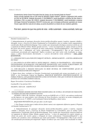 Nelmon J. Siva Jr. Coletânea – 2ª Ed.
Excelentíssimo Senhor Doutor Procurador-Geral de Justiça, do meu honrado Estado do Paraná34
.
Noutra consulta realizada junto ao sítio virtual do Ministério Público Federal35
, detectei o pagamento (mês outubro
de 2011) de R$ 586,84, mediante documento nº 2011OB800373, sendo beneficiária a empresa Rei das chaves e
fechaduras LTDA; ou ainda, R$ 2.039,02, mediante documento nº 2011OB800402, sendo beneficiária a empresa
Mil Drogas Comercial Farmacêutica LTDA EPP. Concluo pois, que os encargos profissionais suportados por nossos
Fiscais Legais dão-lhes muita dor de cabeça, ao ponto de perderem as chaves de seus modestos gabinetes.
Pois bem, parece-me que meu ponto de vista - então sustentado - estava acertado, tanto que
Emenda Constitucional nº 37.
2. Independentemente de quaisquer discussões técnico-jurídico-fisosóficas quanto à matéria, enquanto cidadão e
Advogado, invoco o Exercício do Direito Fundamental ao Contraditório, para ter minhas razões argumentativas
consideradas (Recht auf Berücksichtigung). Nesse sentido, (por interpretação teleológica-extensiva) estribo-me sob
o argumento do Ministro Gilmar Mendes quando assevera: “o dever do magistrado de conferir atenção ao direito
das partes não envolve apenas a obrigação de tomar conhecimento (“Kenntnisnahhmeplicht”), mas também a de
considerar, séria e detidamente aas razões apresentadas (“Erwägungsplicht”) Mas no que consiste tal
consideração preconizada pelo magistrado? Implica reconhecer que estas razões estão localizadas no tempo,
espaço e cultura historicamente determinados, e é preciso desvendá-las nestas ambiências.”, PARA ASSIM
QUESTIONAR:
2.1. A IMAGEM VEICULADA POR ESTE PARQUET, RETRATA - IMPARCIALMENTE - A DEVIDA ABORDAGEM
DO TEMA?
2.2. EM CONSULTA AO SÍTIO VIRTUAL DESTE PARQUET - PORTAL DA TRANSPARÊNCIA - NÃO FOI(RAM)
ENCONTRADO(S) QUAL(IS)QUER LANÇAMENTO(S) REFERVENTES AOS GASTOS PUBLICITÁRIOS ATÉ
ENTÃO TIDOS. QUAIS SÃO ESTES VALORES (DESCRIMINADAMENTE COMPRAVADOS)?
2.3. COM RELAÇÃO À IMAGEM VEICULADA NA REDE MUNDIAL DE COMPUTADORES, QUAIS AS
MEDIDAS TOMADAS POR ESTE PARQUET?
3. Diante destes fatos, estribado no Princípio Constitucional recepcionado pela norma preceituada no art. 5º,
XXXIV, a, da Constituição Federal da República, REQUER-SE RESPOSTAS (PREFERENCIALMENTE DE
FORMA PÚBLICA) AOS QUESTIONAMENTOS ACIMA LEVANTADOS, PARA QUE SURTAM OS DESEJADOS
EFEITOS NO UNIVERSO JURÍDICO-SOCIAL.
Requer Necessárias e Conclusivas Providências.
Curitiba/PR, 15 de abril de 2013.
NELMON J. SILVA JR. - OAB/PR 29125
_______________
34
EXCELENTÍSSIMO SENHOR DOUTOR PROCURADOR-GERAL DE JUSTIÇA, DO ESTADO DO PARANÁ/PR,
NA PESSOA DO DOUTOR GILBERTO GIACOIA.
NELMON J. SILVA JR., brasileiro, Advogado, inscrito na OAB/PR sob o nº 29125, com endereço profissional
ao fim impresso, em causa própria, vem à presença de Vossa Excelência, com fulcro na norma estampada pelo
preceito posto no art. 5º, XXXIV, a, da Constituição Federal da República, dentre outros,
REQUERER PROVIDÊNCIAS, pelo que aduz e ao fim requer.
1. Este Parquet veiculou junto à mídia televisa (dentre outros) seus argumentos defensivos quanto à Proposta
de Emenda Constitucional nº 37.
2. Independentemente de quaisquer discussões técnico-jurídico-fisosóficas quanto à matéria, enquanto
cidadão e Advogado, invoco o Exercício do Direito Fundamental ao Contraditório, para ter minhas razões
argumentativas consideradas (Recht auf Berücksichtigung). Nesse sentido (por interpretação extensiva) fundo-me
no argumento do Ministro Gilmar Mendes quando assevera: “o dever do magistrado de conferir atenção ao
direito das partes não envolve apenas a obrigação de tomar conhecimento (“Kenntnisnahhmeplicht”), mas
também a de considerar, séria e detidamente aas razões apresentadas (“Erwägungsplicht”) Mas no que consiste
tal consideração preconizada pelo magistrado? Implica reconhecer que estas razões estão localizadas no tempo,
54
 