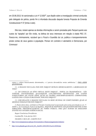 Nelmon J. Siva Jr. Coletânea – 2ª Ed.
em 20.06.2013, foi sancionada a Lei nº 12.83036
, que dispõe sobre a investigação criminal conduzida
pelo delegado de polícia, pondo fim à infundada discussão daquela funesta Proposta de Emenda
Constitucional nº 37 (trinta e sete).
Dito isso, restam apenas as devidas informações a serem prestadas pelo Parquet quanto aos
custos da “epopéia” por Ele vivida, na defesa de seus interesses em relação à citada PEC 37.
Parece-me, minimamente, razoável que o Fiscal e Guardião da Lei, publica e transparentemente
preste contas de seus gastos à população. Pensar em contrário é atentatório à Democracia, por
Criminoso!
espaço e cultura historicamente determinados, e é preciso desvendá-las nestas ambiências.”, PARA ASSIM
QUESTIONAR:
2.1. A IMAGEM VEICULADA POR ESTE PARQUET RETRATA IMPARCIALMENTE A ABORDAGEM DO
TEMA?
2.2. EM CONSULTA AO SÍTIO VIRTUAL DESTE PARQUET - PORTAL DA TRANSPARÊNCIA - NÃO
FOI(RAM) ENCONTRADO(S) QUAL(IS)QUER LANÇAMENTO(S) REFERVENTES AOS GASTOS
PUBLICITÁRIOS ATÉ ENTÃO TIDOS. QUAIS OS VALORES (DESCRIMINADAMENTE COMPRAVADOS)
GASTOS COM A CITADA PUBLICIDADE, POR ESTE PARQUET?
2.3. COM RELAÇÃO À IMAGEM VEICULADA NA REDE MUNDIAL DE COMPUTADORES, QUAIS AS
MEDIDAS TOMADAS POR ESTE PARQUET?
3. Diante destes fatos, estribado no Princípio Constitucional recepcionado pela norma preceituada no art. 5º,
XXXIV, a, da Constituição Federal da República, REQUER-SE RESPOSTAS AOS QUESTIONAMENTOS ACIMA
ESBOÇADOS, PREFERENCIALMENTE DE FORMA PÚBLICA, PARA QUE SURTAM OS DESEJADOS
EFEITOS NO UNIVERSO JURÍDICO-SOCIAL.
Requer Conclusivas Providências.
Curitiba/PR, 15 de abril de 2013.
NELMON J. SILVA JR. - OAB/PR 29125
35
http://www.transparencia.mpf.gov.br/orcamento-e-financas/pagamentos/relatorio
36
http://www.planalto.gov.br/ccivil_03/_Ato2011-2014/2013/Lei/L12830.htm
55
 