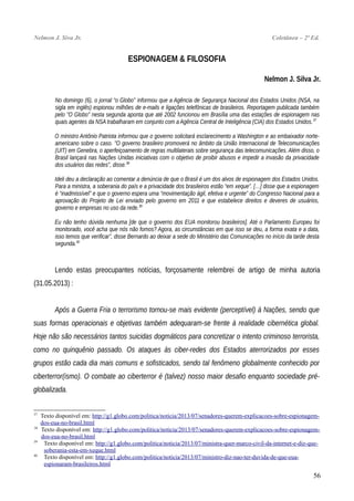 Nelmon J. Siva Jr. Coletânea – 2ª Ed.
ESPIONAGEM & FILOSOFIA
Nelmon J. Silva Jr.
No domingo (6), o jornal “o Globo” informou que a Agência de Segurança Nacional dos Estados Unidos (NSA, na
sigla em inglês) espionou milhões de e-mails e ligações telefônicas de brasileiros. Reportagem publicada também
pelo "O Globo" nesta segunda aponta que até 2002 funcionou em Brasília uma das estações de espionagem nas
quais agentes da NSA trabalharam em conjunto com a Agência Central de Inteligência (CIA) dos Estados Unidos.37
O ministro Antônio Patriota informou que o governo solicitará esclarecimento a Washington e ao embaixador norte-
americano sobre o caso. "O governo brasileiro promoverá no âmbito da União Internacional de Telecomunicações
(UIT) em Genebra, o aperfeiçoamento de regras multilaterais sobre segurança das telecomunicações. Além disso, o
Brasil lançará nas Nações Unidas iniciativas com o objetivo de proibir abusos e impedir a invasão da privacidade
dos usuários das redes", disse.38
Ideli deu a declaração ao comentar a denúncia de que o Brasil é um dos alvos de espionagem dos Estados Unidos.
Para a ministra, a soberania do país e a privacidade dos brasileiros estão “em xeque”. […] disse que a espionagem
é “inadmissível” e que o governo espera uma “movimentação ágil, efetiva e urgente” do Congresso Nacional para a
aprovação do Projeto de Lei enviado pelo governo em 2011 e que estabelece direitos e deveres de usuários,
governo e empresas no uso da rede.39
Eu não tenho dúvida nenhuma [de que o governo dos EUA monitorou brasileiros]. Até o Parlamento Europeu foi
monitorado, você acha que nós não fomos? Agora, as circunstâncias em que isso se deu, a forma exata e a data,
isso temos que verificar”, disse Bernardo ao deixar a sede do Ministério das Comunicações no início da tarde desta
segunda.40
Lendo estas preocupantes notícias, forçosamente relembrei de artigo de minha autoria
(31.05.2013) :
Após a Guerra Fria o terrorismo tornou-se mais evidente (perceptível) à Nações, sendo que
suas formas operacionais e objetivas também adequaram-se frente à realidade cibernética global.
Hoje não são necessários tantos suicidas dogmáticos para concretizar o intento criminoso terrorista,
como no quinquênio passado. Os ataques às ciber-redes dos Estados aterrorizados por esses
grupos estão cada dia mais comuns e sofisticados, sendo tal fenômeno globalmente conhecido por
ciberterror(ismo). O combate ao ciberterror é (talvez) nosso maior desafio enquanto sociedade pré-
globalizada.
37
Texto disponível em: http://g1.globo.com/politica/noticia/2013/07/senadores-querem-explicacoes-sobre-espionagem-
dos-eua-no-brasil.html
38
Texto disponível em: http://g1.globo.com/politica/noticia/2013/07/senadores-querem-explicacoes-sobre-espionagem-
dos-eua-no-brasil.html
39
Texto disponível em: http://g1.globo.com/politica/noticia/2013/07/ministra-quer-marco-civil-da-internet-e-diz-que-
soberania-esta-em-xeque.html
40
Texto disponível em: http://g1.globo.com/politica/noticia/2013/07/ministro-diz-nao-ter-duvida-de-que-eua-
espionaram-brasileiros.html
56
 