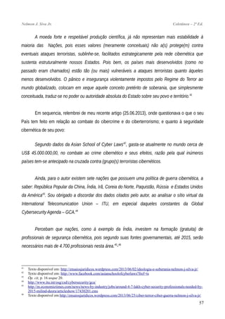 Nelmon J. Siva Jr. Coletânea – 2ª Ed.
A moeda forte e respeitável produção científica, já não representam mais estabilidade à
maioria das Nações, pois esses valores (meramente conceituais) não a(s) protege(m) contra
eventuais ataques terroristas, sublinhe-se, facilitados estrategicamente pela rede cibernética que
sustenta estruturalmente nossos Estados. Pois bem, os países mais desenvolvidos (como no
passado eram chamados) estão tão (ou mais) vulneráveis a ataques terroristas quanto àqueles
menos desenvolvidos. O pânico e insegurança violentamente impostos pelo Regime do Terror ao
mundo globalizado, colocam em xeque aquele conceito pretérito de soberania, que simplesmente
conceituada, traduz-se no poder ou autoridade absoluta do Estado sobre seu povo e território.41
Em sequencia, relembrei de meu recente artigo (25.06.2013), onde questionava o que o seu
País tem feito em relação ao combate do cibercrime e do ciberterrorismo; e quanto à seguridade
cibernética de seu povo:
Segundo dados da Asian School of Cyber Laws42
, gasta-se atualmente no mundo cerca de
US$ 45.000.000,00, no combate ao crime cibernético e seus efeitos, razão pela qual inúmeros
países tem-se antecipado na cruzada contra (grupo(s) terroristas cibernéticos.
Ainda, para o autor existem sete nações que possuem uma política de guerra cibernética, a
saber: República Popular da China, Índia, Irã, Coreia do Norte, Paquistão, Rússia e Estados Unidos
da América43
. Sou obrigado a discordar dos dados citados pelo autor, ao analisar o sítio virtual da
International Telecomunication Union – ITU, em especial daqueles constantes da Global
Cybersecurity Agenda – GCA.44
Percebam que nações, como à exemplo da Índia, investem na formação (gratuita) de
profissionais de segurança cibernética, pois segundo suas fontes governamentais, até 2015, serão
necessários mais de 4.700 profissionais nesta área.45
-46
41
Texto disponível em: http://ensaiosjuridicos.wordpress.com/2013/06/02/ideologia-e-soberania-nelmon-j-silva-jr/
42
Texto disponível em: http://www.facebook.com/asianschoolofcyberlaws?fref=ts
43
Óp. cit, p. 16 usque 20.
44
http://www.itu.int/osg/csd/cybersecurity/gca/
45
http://m.economictimes.com/news/news-by-industry/jobs/around-4-7-lakh-cyber-security-professionals-needed-by-
2015-milind-deora/articleshow/17430201.cms
46
Texto disponível em:http://ensaiosjuridicos.wordpress.com/2013/06/25/ciber-terror-ciber-guerra-nelmon-j-silva-jr/
57
 