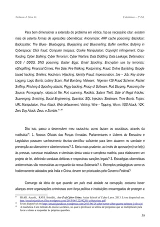 Nelmon J. Siva Jr. Coletânea – 2ª Ed.
Para bem dimensionar a extensão do problema em vértice, faz-se necessário citar: existem
mais de setenta formas de agressões cibernéticas: Anonymizer; ARP cache poisoning; Backdoor;
Backscatter; The Blues- Bluebugging, Bluejacking and Bluesnarfing; Buffer overflow; Bullying in
Cyberspace; Click fraud; Computer trespass; Cookie Manipulation; Copyright infringement; Crap-
flooding; Cyber Stalking; Cyber Terrorism; Cyber Warfare; Data Diddling; Data Leakage; Defamation;
DOS / DDOS; DNS poisoning; Easter Eggs; Email Spoofing; Encryption use by terrorists;
eShoplifting; Financial Crimes; Fire Sale; Fire Walking; Footprinting; Fraud; Online Gambling; Google
based hacking; Griefers; Hactivism; Hijacking; Identity Fraud; Impersonation; Joe – Job; Key stroke
Logging; Logic Bomb; Lottery Scam; Mail Bombing; Malware; Nigerian 419 Fraud Scheme; Packet
Sniffing; Phishing & Spoofing attacks; Piggy backing; Piracy of Software; Pod Slurping; Poisoning the
Source; Pornography; robots.txt file; Port scanning; Rootkits; Salami Theft; Sale of Illegal Articles;
Scavenging; Smishing; Social Engineering; Spambot; SQL Injection; Stealware; Time Bomb; Trojan;
URL Manipulation; Virus Attack; Web defacement; Vishing; Wire – Tapping; Worm; XSS Attack; Y2K;
Zero Day Attack; Zeus; e Zombie.47_48
Dito isto, passo a desenvolver meu raciocínio, como faziam os socráticos, através da
maiêutica49
. 1. Nossos Oficiais das Forças Armadas, Parlamentares e Líderes do Executivo e
Legislativo possuem conhecimento técnico-científico suficiente para bem atuarem no combate e
prevenção ao cibercrime e ciberterrorismo? 2. Seria mais prudente, ao invés de aprovar(em)-se lei(s)
às pressas, convocar estudiosos e cientistas desta vasta e complexa matéria, para elaborarem um
projeto de lei, definindo condutas delitivas e respectivas sanções legais? 3. Estratégias cibernéticas
antiterroristas são necessárias ao reguardo da nossa Soberania? 4. Exemplos pedagógicos como os
hodiernamente adotados pela Índia e China, devem ser priorizados pelo Governo Federal?
Comungo da ideia de que quando um país está atolado na corrupção, costuma haver
alianças entre organizações criminosas com força política e instituições encarregadas de proteger a
47
SHAH. Aaushi,. RAVI. Srinidhi,. A to Z of Cyber Crime. Asian School of Cyber Laws. 2013. Livro disponível em:
http://ensaiosjuridicos.files.wordpress.com/2013/06/122592201-cybercrime.pdf
48
Texto disponível em:http://ensaiosjuridicos.wordpress.com/2013/06/25/ciber-terror-ciber-guerra-nelmon-j-silva-jr/
49
A maiêutica é um método de ensino socrático, no qual o professor se utiliza de perguntas que se multiplicam para
levar o aluno a responder às próprias questões.
58
 