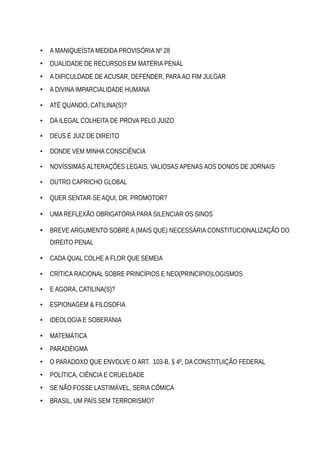 • A MANIQUEÍSTA MEDIDA PROVISÓRIA Nº 28
• DUALIDADE DE RECURSOS EM MATÉRIA PENAL
• A DIFICULDADE DE ACUSAR, DEFENDER, PARAAO FIM JULGAR
• A DIVINA IMPARCIALIDADE HUMANA
• ATÉ QUANDO, CATILINA(S)?
• DA ILEGAL COLHEITA DE PROVA PELO JUIZO
• DEUS É JUIZ DE DIREITO
• DONDE VEM MINHA CONSCIÊNCIA
• NOVÍSSIMAS ALTERAÇÕES LEGAIS, VALIOSAS APENAS AOS DONOS DE JORNAIS
• OUTRO CAPRICHO GLOBAL
• QUER SENTAR-SE AQUI, DR. PROMOTOR?
• UMA REFLEXÃO OBRIGATÓRIA PARA SILENCIAR OS SINOS
• BREVE ARGUMENTO SOBRE A (MAIS QUE) NECESSÁRIA CONSTITUCIONALIZAÇÃO DO
DIREITO PENAL
• CADA QUAL COLHE A FLOR QUE SEMEIA
• CRÍTICA RACIONAL SOBRE PRINCÍPIOS E NEO(PRINCIPIO)LOGISMOS
• E AGORA, CATILINA(S)?
• ESPIONAGEM & FILOSOFIA
• IDEOLOGIA E SOBERANIA
• MATEMÁTICA
• PARADÉIGMA
• O PARADOXO QUE ENVOLVE O ART. 103-B, § 4º, DA CONSTITUIÇÃO FEDERAL
• POLÍTICA, CIÊNCIA E CRUELDADE
• SE NÃO FOSSE LASTIMÁVEL, SERIA CÔMICA
• BRASIL, UM PAÍS SEM TERRORISMO?
 