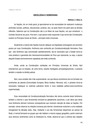 Nelmon J. Siva Jr. Coletânea – 2ª Ed.
IDEOLOGIA E SOBERANIA
Nelmon J. Silva Jr.
As Nações, de um modo geral, já aperceberam-se da necessidade de realizarem mudanças
profundas (sociais, políticas, educacionais, jurídicas, etc), as quais fazem-nos partir para as devidas
reflexões. Sabemos que as Constituições são a Lei Maior de suas Nações, vez que constituem o
Contrato Social de seu povo. Pois bem, o que parece estar esquecido é que acima das Constituições
existem os Princípios Gerais de Direito – princípios estes Universais.
Atualmente a maioria das Nações buscam adequar sua legislação extravagante aos preceitos
postos por suas Constituições, fenômeno este conhecido por Constitucionalização Normativa. Para
que este fenômeno seja concretizado satisfatoriamente, faz-se necessário que o Estado torne-se
mais protetivo e garantista dos interesses/necessidades do Povo que representa, ou seja, o oposto
daquele Estado (eminentemente capitalista) até então conhecido.
Ainda, sendo as Constituições estribadas em Princípios Universais de Direito, fácil
entendermos que os Estados, de certa forma, estarão interligados principiologicamente, e portanto
também o estarão no âmbito judicial.
Bem, essa verdade não é tão surpreendente, vez que blocos econômicos tem-se formado nos
continentes do planeta (Comunidade Europeia; Bloco Asiático, Mercosul, etc), e portanto torna-se
necessário readequar os sistemas judiciários frente à nova realidade político-socio-econômica
experimentada.
Essa necessidade de Constitucionalização Normativa não deriva somente deste fenômeno;
também a internet e suas ferramentas tornaram-se globalmente acessíveis, e por óbvio que deste
novo fenômeno derivam inúmeras consequências que merecem atenção de todas as Nações. Por
exemplo, vamos observar as relações humanas pós-internet; visivelmente evoluíram a uma realidade
inimaginável há décadas atrás. Hoje, mediante o uso das ferramentas disponíveis ao acesso da
Rede, é normal formarem-se grupos que não habitam o mesmo espaço geográfico, porém externam
seus diversos sentimentos como se dividissem-no. Ainda, observa-se que a vivência das relações
60
 