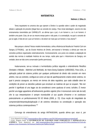 Nelmon J. Siva Jr. Coletânea – 2ª Ed.
MATEMÁTICA
Nelmon J. Silva Jr.
Tema inquietante no universo dos que operam o Direito é a questão sobre o poder do magistrado
afastar a aplicação de preceito (i)legal face ao conceito de Justiça. Para inicial abordagem, socorro-me dos
ensinamentos transmitidos por CARNELUTI, ao afirmar que o juiz, é um homem e, se é um homem, é
também uma parte. Esta, de ser ao mesmo tempo parte e não parte, é a contradição, na qual o conceito de
juiz se agita. O fato de ser o juiz um homem, e do dever ser mais que um homem, é seu drama51
.
Mas porque o drama? Nosso modelo hermenêutico, sofreu influência da filosofia de Friedrich Carl von
Savigny (1779/1861), pai da Escola Histórica do Direito, anti-racional e formatou a ciência por meio de
conceitos jurídicos organizados sistematicamente. Conclusivamente, aos juízes era vedada a adaptação do
sentido das normas à realidade histórica de seu tempo, razão pela qual o Historicismo de Savigny, em
verdade, deve ser tido como conservador (prefiro pernicioso).
Hodiernamente, tem-se inclinado à hermenêutica jurídica segundo o entendimento filosófico
(Verdade e Método - Wahrheit und Methode), de Hans-Georg Gadamer (1900/2002). Para LEAL, a
aplicação judicial do sistema jurídico por qualquer profissional do direito não consiste em mero
arbítrio, mas ao contrário, configura-se como um tipo de aperfeiçoamento criativo deste sistema, no
qual é preciso assegurar, ao menos em termos de ideia regulativa, que cada cidadão deve ter
condições de prever as decisões judiciais que envolvam as matérias de que se ocupam. “Ma non
perché il significato di una legge sia da considerarsi come qualcosa di ovvio; tutt’altro. È invece
perché una legge appartiene all’ordinamento giuridico vigente (che è riconosciuto come tale da tutti)
che la sua interpretazione è sempre riconducibile al suo quadro d’insieme e ne costituisce
potenzialmente un perfezionamento.”63 63 Minda (2008, p. 72). Essa noção de integridade da
compreensão/interpretação/aplicação é de extrema relevância na constituição e operação dos
sistemas jurídicos contemporâneos.”52
Comungo do entendimento do amigo ANTIKADJIAN, quando afirma que: esse é, por
51
Livro disponível em http://ensaiosjuridicos.files.wordpress.com/2013/04/asmiseriasdoprocessopenal.pdf.
52
LEAL, Rogério Gesta. A CONTRIBUIÇÃO DE GADAMER COMO FERRAMENTA À HERMENÊUTICA
JURÍDICA. Texto disponível em: http://ensaiosjuridicos.files.wordpress.com/2013/04/a-contribuic3a7c3a3o-de-
gadamer-como-ferramenta-c3a0-hermenc3aautica-jurc3addica-leal.pdf .
63
 