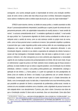 Nelmon J. Siva Jr. Coletânea – 2ª Ed.
conseguinte, uma sucinta anotação quanto à imperiosidade de termos uma revolução científico-
social, de sorte a tornar a ultima ratio mais eficaz do que atroz e errônea. Necessário conjugarmos
novos valores e meditarmos sobre os efeitos torpes da era pós ou, para nós, hiper-modernidade.53
STRECK assim doutrina: domina, no âmbito do campo jurídico, o modelo assentado na idéia
de que “o processo/procedimento interpretativo” possibilita que o sujeito (a partir da certeza-de-si-do-
pensamento-pensante, enfim, da subjetividade instauradora do mundo) alcance o “exato sentido da
norma”, “o exclusivo conteúdo/sentido da lei”, “o verdadeiro significado do vocábulo”, “o real sentido
da regra jurídica” etc. O pensamento dogmático do Direito continua acreditando na idéia de que o
intérprete extrai o sentido da norma, como se este estivesse contido no próprio texto da norma,
enfim, como se fosse possível extrair o sentido-em-si-mesmo. Sem pretender simplificar o problema,
é possível dizer que o saber dogmático-jurídico ainda continua refém de uma metodologia que não
ultrapassou nem sequer a filosofia da consciência.54
Vai além, sabiamente afirmando: é uma
Constituição dirigente, contendo no seu ideário a expectativa de realização dos direitos humanos e
sociais até hoje (só)negados à Sociedade brasileira. Mas não basta a vigência do texto; o que é
preciso é efetivá-lo. Um olhar retrospectivo já se torna suficiente para diagnosticar a necessidade
urgente de uma mudança na postura dos juristas/operadores do Direito. Dito de outro modo, há que
se redimensionar o papel do jurista e do Poder Judiciário nesse complexo jogo de forças (sociais e
políticas), na exata medida em que se coloca o seguinte paradoxo: uma Constituição rica em direitos
(individuais, coletivos e sociais) e uma prática jurídico-judiciária que, reiteradamente, (só)nega a
aplicação de tais direitos. [...] Numa palavra, é a partir da superação da crise paradigmática do
Direito (crise de modelos de Direito e de Estado) é que poderemos dar um sentido eficacial à
Constituição, inserida no novo modelo de cunho transformador que é o Estado Democrático de
Direito, rumo à emancipação social. Ao lado disto, é imprescindível uma nova hermenêutica jurídica,
que possibilite ao operador do Direito a compreensão da problemática jurídico-social, inserida no
contexto de uma sociedade excludente como a brasileira, onde a dignidade da pessoa humana tem
sido solapada deste o seu descobrimento. É preciso, pois, dizer o óbvio. Comunicar esse óbvio de
que a Constituição constitui! O óbvio está no anonimato. Deve ser descortinado. Como dizia Darci
53
ANTIKADJIAN, Rubens Junior. A REVOLUÇÃO DO DIREITO: UMA ANÁLISE DA “ULTIMA RATIO”. Texto
disponível em : http://ambitododireito.wordpress.com/2013/05/24/a-revolucao-do-direito-uma-analise-da-ultima-ratio/.
54
STRECK, Lênio Luiz. HERMENÊUTICA, CONSTITUIÇÃO E AUTONOMIA DO DIREITO. Texto disponível
em: http://ensaiosjuridicos.files.wordpress.com/2013/04/hermenc3aautica-constituic3a7c3a3o-e-autonomia-do-direito-
lenio.pdf.
64
 