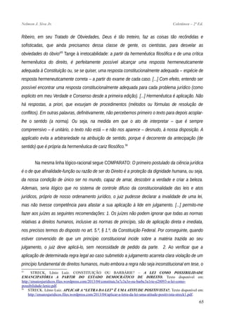 Nelmon J. Siva Jr. Coletânea – 2ª Ed.
Ribeiro, em seu Tratado de Obviedades, Deus é tão treteiro, faz as coisas tão recôndidas e
sofisticadas, que ainda precisamos dessa classe de gente, os cientistas, para desvelar as
obviedades do óbvio!55
Tange à irretocabilidade: a partir da hermenêutica filosófica e de uma crítica
hermenêutica do direito, é perfeitamente possível alcançar uma resposta hermeneuticamente
adequada à Constituição ou, se se quiser, uma resposta constitucionalmente adequada – espécie de
resposta hermeneuticamente correta – a partir do exame de cada caso. [...] Com efeito, entendo ser
possível encontrar uma resposta constitucionalmente adequada para cada problema jurídico (como
explicito em meu Verdade e Consenso desde a primeira edição). [...] Hermenêutica é aplicação. Não
há respostas, a priori, que exsurjam de procedimentos (métodos ou fórmulas de resolução de
conflitos). Em outras palavras, definitivamente, não percebemos primeiro o texto para depois acoplar-
lhe o sentido (a norma). Ou seja, na medida em que o ato de interpretar – que é sempre
compreensivo – é unitário, o texto não está – e não nos aparece – desnudo, à nossa disposição. A
applicatio evita a arbitrariedade na atribuição de sentido, porque é decorrente da antecipação (de
sentido) que é própria da hermenêutica de cariz filosófico.56
Na mesma linha lógico-racional segue COMPARATO: O primeiro postulado da ciência jurídica
é o de que afinalidade-função ou razão de ser do Direito é a proteção da dignidade humana, ou seja,
da nossa condição de único ser no mundo, capaz de amar, descobrir a verdade e criar a beleza.
Ademais, seria ilógico que no sistema de controle difuso da constitucionalidade das leis e atos
jurídicos, próprio de nosso ordenamento jurídico, o juiz pudesse declarar a invalidade de uma lei,
mas não tivesse competência para afastar a sua aplicação à lide em julgamento. [...] permito-me
fazer aos juízes as seguintes recomendações: 1. Os juízes não podem ignorar que todas as normas
relativas a direitos humanos, inclusive as normas de princípio, são de aplicação direta e imediata,
nos precisos termos do disposto no art. 5.º, § 1.º, da Constituição Federal. Por conseguinte, quando
estiver convencido de que um princípio constitucional incide sobre a matéria trazida ao seu
julgamento, o juiz deve aplicá-lo, sem necessidade de pedido da parte. 2. Ao verificar que a
aplicação de determinada regra legal ao caso submetido a julgamento acarreta clara violação de um
princípio fundamental de direitos humanos, muito embora a regra não seja inconstitucional em tese, o
55
STRECK, Lênio Luiz. CONSTITUIÇÃO OU BARBÁRIE? – A LEI COMO POSSIBILIDADE
EMANCIPATÓRIA A PARTIR DO ESTADO DEMOCRÁTICO DE DIREITO. Texto disponível em:
http://ensaiosjuridicos.files.wordpress.com/2013/04/constituic3a7c3a3o-ou-barbc3a1rie-e28093-a-lei-como-
possibilidade-lenio.pdf.
56
STRECK. Lênio Luiz. APLICAR A “LETRA DA LEI” É UMA ATITUDE POSITIVISTA?. Texto disponível em:
http://ensaiosjuridicos.files.wordpress.com/2013/04/aplicar-a-letra-da-lei-uma-atitude-positivista-streck1.pdf.
65
 
