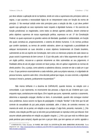 Nelmon J. Siva Jr. Coletânea – 2ª Ed.
juiz deve afastar a aplicação da lei na hipótese, tendo em vista a supremacia dos princípios sobre as
regras, o que acarreta a necessidade lógica de se interpretarem estas em função da norma de
princípio. 3. Na eventual colisão entre dois princípios para a solução da lide, o juiz deve preferir
aquele cuja aplicação ao caso representa maior respeito à dignidade humana. 4. No exercício da
função jurisdicional, os magistrados, como todos os demais agentes públicos, devem orientar-se
pelos objetivos supremos de nossa organização política, expressos no art. 3.º da Constituição
Federal, os quais expressam os grandes valores de liberdade, igualdade e solidariedade, em função
dos quais constituiu-se, progressivamente, o sistema de direitos humanos. 5. As normas jurídicas
que contêm standards, ou termos de sentido valorativo, abrem ao magistrado a possibilidade de
adequar tecnicamente as suas decisões a esses objetivos fundamentais do Estado brasileiro,
submetendo as leis ao espírito da Constituição, bem como os interesses próprios de cada classe ou
grupo social à supremacia do bem comum. 6. O juiz não pode, sob o falso argumento de que não é
um órgão político, recusar-se a apreciar eticamente as lides submetidas ao seu julgamento. A
finalidade última do ato de julgar consiste em fazer justiça, não em aplicar cegamente as normas do
direito positivo. Ora, a justiça, como advertiu a sabedoria clássica, consiste em dar a cada um o que
é seu. O que pertence essencialmente a cada indivíduo, pela sua própria natureza, é a dignidade de
pessoa humana, supremo valor ético. Uma decisão judicial que negue, no caso concreto, a dignidade
humana é imoral e, portanto, juridicamente insustentável.57
Não menos brilhante é a doutrina de CARVALHO, quando leciona: na relação com a
comunidade, o juiz representa, no inconsciente das pessoas, a figura do pai. Evidente que o juiz,
enquanto regra, aceita/assume esta figura. Ele é aquele que pune, repreende, autoriza o casamento,
determina a separação conjugal, distribui os bens. A comunidade, quando não consegue resolver
seus problemas, busca socorro na figura do pai/julgador. A relação “familiar” é tão forte que há até
controle da sexualidade do juiz pela própria sociedade, além, é óbvio, de controles menores: na
maneira de vestir, de se portar, em relação a seus amigos. E algo forte, presente, marcante. [...] No
entanto, esta relação pai-filho que se dá entre juiz-jurisdicionado se reproduz entre juiz-tribunal. Este
assume atitude paternalista em relação ao julgador singular. [...] Há o juiz que está na infância (que
pode perdurar para sempre). Aquele que tem o pai por ídolo, que tem apenas um sonho: agradar o
57
COMPARATO, Fábio Konder. O PAPEL DO JUIZ NA EFETIVAÇÃO DOS DIREITOS HUMANOS. Texto
disponível em: http://ensaiosjuridicos.wordpress.com/2013/04/11/o-papel-do-juiz-na-efetivacao-dos-direitos-humanos-
fabio-konder-comparato/.
66
 