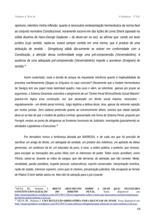 Nelmon J. Siva Jr. Coletânea – 2ª Ed.
oportuno, relembro minha reflexão: quanto à necessária reinterpretação hermenêutica da norma face
ao conjunto normativo Constitucional, novamente socorro-me das lições de Lenio Streck (apoiado na
sólida doutrina de Hans-George Gadamer – do dever-ser no ser), ao afirmar que: sendo um texto
jurídico (cujo sentido, repita-se, estará sempre contido em uma norma, que é produto de uma
atribuição de sentido - Sinngebung válido tão-somente se estiver em conformidade com a
Constituição, a aferição dessa conformidade exige uma pré-compreensão (Vorverständnis). A
ausência de uma adequada pré-compreensão (Vorverständnis) impede o acontecer (Ereignen) do
sentido.61
Assim sustentado, resta a dúvida do porque da inquietante reticência quanto à inaplicabilidade de
preceitos manifestamente (i)legais ou (in)justos no caso concreto? Obviamente que o modelo hermenêutico
de Savigny tem seu papel neste lastimável quadro, mas ouso ir além, ao relembrar, apenas por prazer ao
argumento, o Sistema Garantista vislumbra o atingimento de um “Direito Penal Mínimo/Direito Social Máximo”
(parece-me lógica essa construção, vez que alcançado um direito social máximo, necessário -
regulativamente - um direito penal mínimo). Julgo legítima a defesa desta tese, apesar da reticente rejeição
por muitos juristas. Sem vaidosa pretensão quanto ao convencimento alheio, concluo que citada rejeição
deve-se ao fato de que o modelo de política criminal, apresentado sob forma de Sistema Penal, proposto por
Ferrajoli, evoluiu ao ponto de ultrapassar as fronteiras funcionais do Judiciário, restringindo (parcialmente) as
atividades Legislativas e Executivas.62
Por derradeiro invoco a lembrança deixada por BARBOSA, e de cada vez que há precisão de
sacrificar um amigo do direito, um advogado da verdade, um protetor dos indefesos, um apóstolo de idéias
generosas, um confessor da lei, um educador do povo, é esse, a ordem pública, o pretexto, que renasce,
para exculpar as transações dos juízes tíbios com os interesses do poder. Todos esses acreditam, como
Pôncio, salvar-se, lavando as mãos do sangue, que vão derramar, do atentado, que vão cometer. Medo,
venalidade, paixão partidária, respeito pessoal, subserviência, espírito conservador, interpretação restritiva,
razão de estado, interesse supremo, como quer te chames, prevaricação judiciária, não escaparás ao ferrete
de Pilatos! O bom ladrão salvou-se. Mas não há salvação para o juiz covarde.
61
SILVA JR., Nelmon J. BREVE ARGUMENTO SOBRE A (MAIS QUE) NECESSÁRIA
CONSTITUCIONALIZAÇÃO DO DIREITO PENAL. Texto disponível em:
http://ensaiosjuridicos.wordpress.com/2013/04/15/breve-argumento-sobre-a-mais-que-necessaria-constitucionalizacao-
do-direito-penal-nelmon-j-silva-jr/.
62
SILVA JR., Nelmon J. UMA REFLEXÃO OBRIGATÓRIA PARA SILENCIAR OS SINOS. Texto disponível em:
http://ensaiosjuridicos.wordpress.com/2013/04/11/uma-reflexao-obrigatoria-para-silenciar-os-sinos-nelmon-j-silva-jr/.
68
 