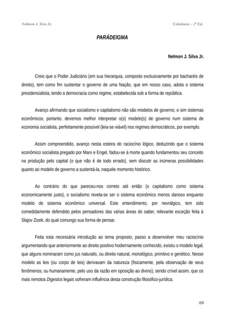 Nelmon J. Siva Jr. Coletânea – 2ª Ed.
PARÁDEIGMA
Nelmon J. Silva Jr.
Creio que o Poder Judiciário (em sua hierarquia, composto exclusivamente por bacharéis de
direito), tem como fim sustentar o governo de uma Nação, que em nosso caso, adota o sistema
presidencialista, tendo a democracia como regime, estabelecida sob a forma de república.
Avanço afirmando que socialismo e capitalismo não são modelos de governo, e sim sistemas
econômicos; portanto, devemos melhor interpretar o(s) modelo(s) de governo num sistema de
economia socialista, perfeitamente possível (leia-se viável) nos regimes democráticos, por exemplo.
Assim compreendido, avanço nesta esteira do raciocínio lógico, deduzindo que o sistema
econômico socialista pregado por Marx e Engel, fadou-se à morte quando fundamentou seu conceito
na produção pelo capital (o que não é de todo errado), sem discutir as inúmeras possibilidades
quanto ao modelo de governo a sustentá-la, naquele momento histórico.
Ao contrário do que pareceu-nos correto até então (o capitalismo como sistema
economicamente justo), o socialismo revela-se ser o sistema econômico menos danoso enquanto
modelo de sistema econômico universal. Este entendimento, por nevrálgico, tem sido
comedidamente defendido pelos pensadores das várias áreas do saber, relevante exceção feita à
Slajov Zizek, do qual comungo sua forma de pensar.
Feita esta necessária introdução ao tema proposto, passo a desenvolver meu raciocínio
argumentando que anteriormente ao direito positivo hodiernamente conhecido, existiu o modelo legal,
que alguns nominaram como jus naturalis, ou direito natural, monológico, primitivo e genético. Nesse
modelo as leis (ou corpo de leis) derivavam da natureza (fisicamente, pela observação de seus
fenômenos; ou humanamente, pelo uso da razão em oposição ao divino); sendo crível assim, que os
mais remotos Digestos legais sofreram influência desta construção filosófico-jurídica.
69
 