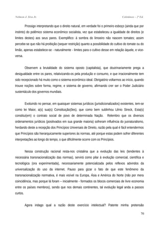 Nelmon J. Siva Jr. Coletânea – 2ª Ed.
Prossigo interpretando que o direito natural, em verdade foi o primeiro esboço (ainda que por
instinto) do polêmico sistema econômico socialista, vez que estabeleceu a igualdade de direitos (e
limites destes) aos seus pares. Exemplifico: à sombra do limoeiro não nascem tomates; assim
percebe-se que não há proibição (sequer restrição) quanto a possibilidade do cultivo do tomate ou do
limão, apenas estabelece-se - naturalmente - limites para o cultivo desse em relação àquele, e vice-
versa.
Observem a brutalidade do sistema oposto (capitalista), que doutrinariamente prega a
desigualdade entre os pares, relativizando-os pela produção e consumo, e que irracionalmente tem
sido recepcionado há muito como o sistema econômico ideal. Obrigatório voltarmos ao início, quando
trouxe noções sobre forma, regime, e sistema de governo, afirmando crer ser o Poder Judiciário
sustentáculo dos governos mundiais.
Evoluindo no pensar, em quaisquer sistemas jurídicos (jurisdicionalizados) existentes, tem-se
como lei Maior, a(s) sua(s) Constituição(ões), que como bem sublinhou Lênio Streck, Esta(s)
constitui(em) o contrato social de povo de determinada Nação. Relembro que os diversos
ordenamentos jurídicos (positivados em sua grande maioria) sofreram influência do jusnaturalismo,
herdando deste a recepção dos Princípios Universais de Direito, razão pela qual é fácil entendermos
que Princípios são hierarquicamente superiores às normas, até porque estas podem sofrer diferentes
interpretações ao longo do tempo, o que dificilmente ocorre com os Princípios.
Nessa construção racional resta-nos cristalina que a evolução das leis (tendentes à
necessária transnacionalização das normas), servirá como pilar à evolução comercial, científica e
tecnológica (ora experimentada), necessariamente potencializada pelos reflexos advindos da
universalização do uso da internet. Pauso para gizar o fato de que este fenômeno da
transnacionalização normativa, é mais visível na Europa, Ásia e América do Norte (não por mera
coincidência, mas porque lá foram – inicialmente - formados os blocos comerciais de livre economia
entre os países membros), sendo que nos demais continentes, tal evolução legal anda a passos
curtos.
Agora indago qual a razão deste exercício intelectual? Patente minha pretensão
70
 