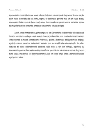 Nelmon J. Siva Jr. Coletânea – 2ª Ed.
argumentativa no sentido de que sendo o Poder Judiciário o sustentáculo do governo de uma Nação,
assim não o é em razão de sua forma, regime, ou sistema de governo; mas sim em razão do seu
sistema econômico, (que de forma rasa) restou demonstrado ser geneticamente socialista, apesar
das majoritárias teses contrárias, ainda que naturalmente obtusas à lógica.
Assim, fundo minhas razões, por exemplo, no fato visivelmente perceptível da universalização
do saber, ministrado em larga escala através do espaço cibernético, com objetivo transnacionalizado
(independendo da Nação adotada como referência) quanto à elaboração do(s) próximo(s) corpo(s)
legal(is) a serem operados. Indiscutível, portanto, que a exemplificada universalização do saber,
traduz-se de cunho essencialmente socialista, nada tendo a ver com forma(s), regime(s), ou
sistema(s) de governo. Derradeiramente posso afirmar que o Direito não serve ao modelo de governo
duma Nação, mas sim ao seu sistema econômico, que em nosso tempo tende à transnacionalidade
legal, por socialista.
71
 