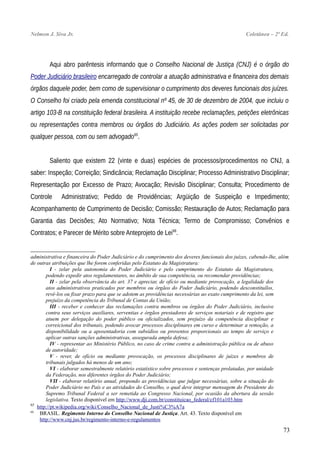 Nelmon J. Siva Jr. Coletânea – 2ª Ed.
Aqui abro parêntesis informando que o Conselho Nacional de Justiça (CNJ) é o órgão do
Poder Judiciário brasileiro encarregado de controlar a atuação administrativa e financeira dos demais
órgãos daquele poder, bem como de supervisionar o cumprimento dos deveres funcionais dos juízes.
O Conselho foi criado pela emenda constitucional nº 45, de 30 de dezembro de 2004, que incluiu o
artigo 103-B na constituição federal brasileira. A instituição recebe reclamações, petições eletrônicas
ou representações contra membros ou órgãos do Judiciário. As ações podem ser solicitadas por
qualquer pessoa, com ou sem advogado65
.
Saliento que existem 22 (vinte e duas) espécies de processos/procedimentos no CNJ, a
saber: Inspeção; Correição; Sindicância; Reclamação Disciplinar; Processo Administrativo Disciplinar;
Representação por Excesso de Prazo; Avocação; Revisão Disciplinar; Consulta; Procedimento de
Controle Administrativo; Pedido de Providências; Argüição de Suspeição e Impedimento;
Acompanhamento de Cumprimento de Decisão; Comissão; Restauração de Autos; Reclamação para
Garantia das Decisões; Ato Normativo; Nota Técnica; Termo de Compromisso; Convênios e
Contratos; e Parecer de Mérito sobre Anteprojeto de Lei66
.
administrativa e financeira do Poder Judiciário e do cumprimento dos deveres funcionais dos juízes, cabendo-lhe, além
de outras atribuições que lhe forem conferidas pelo Estatuto da Magistratura:
I - zelar pela autonomia do Poder Judiciário e pelo cumprimento do Estatuto da Magistratura,
podendo expedir atos regulamentares, no âmbito de sua competência, ou recomendar providências;
II - zelar pela observância do art. 37 e apreciar, de ofício ou mediante provocação, a legalidade dos
atos administrativos praticados por membros ou órgãos do Poder Judiciário, podendo desconstituílos,
revê-los ou fixar prazo para que se adotem as providências necessárias ao exato cumprimento da lei, sem
prejuízo da competência do Tribunal de Contas da União;
III - receber e conhecer das reclamações contra membros ou órgãos do Poder Judiciário, inclusive
contra seus serviços auxiliares, serventias e órgãos prestadores de serviços notariais e de registro que
atuem por delegação do poder público ou oficializados, sem prejuízo da competência disciplinar e
correicional dos tribunais, podendo avocar processos disciplinares em curso e determinar a remoção, a
disponibilidade ou a aposentadoria com subsídios ou proventos proporcionais ao tempo de serviço e
aplicar outras sanções administrativas, assegurada ampla defesa;
IV - representar ao Ministério Público, no caso de crime contra a administração pública ou de abuso
de autoridade;
V - rever, de ofício ou mediante provocação, os processos disciplinares de juízes e membros de
tribunais julgados há menos de um ano;
VI - elaborar semestralmente relatório estatístico sobre processos e sentenças prolatadas, por unidade
da Federação, nos diferentes órgãos do Poder Judiciário;
VII - elaborar relatório anual, propondo as providências que julgar necessárias, sobre a situação do
Poder Judiciário no País e as atividades do Conselho, o qual deve integrar mensagem do Presidente do
Supremo Tribunal Federal a ser remetida ao Congresso Nacional, por ocasião da abertura da sessão
legislativa. Texto disponível em http://www.dji.com.br/constituicao_federal/cf101a103.htm
65
http://pt.wikipedia.org/wiki/Conselho_Nacional_de_Justi%C3%A7a
66
BRASIL. Regimento Interno do Conselho Nacional de Justiça. Art. 43. Texto disponível em
http://www.cnj.jus.br/regimento-interno-e-regulamentos
73
 