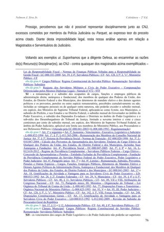 Nelmon J. Siva Jr. Coletânea – 2ª Ed.
Prossigo, percebemos que não é possível representar disciplinarmente junto ao CNJ,
excessos cometidos por membros da Polícia Judiciária ou Parquet, ao expresso teor do preceito
acima citado. Diante desta impossibilidade legal, resta nossa análise apenas em relação a
Magistrados e Serventuários do Judiciário.
Voltando aos exemplos ut. Suponhamos que a diligente Defesa, ao encaminhar as razões
do(s) Recurso(s) Disciplinar(es), ao CNJ - contra quaisquer dos magistrados acima exemplificados –
Lei de Responsabilidade Fiscal - Normas de Finanças Públicas Voltadas para a Responsabilidade na
Gestão Fiscal - LC-000.101-2000; Art. 39, § 4º, Servidores Públicos - CF; Art. 128, § 5º, I, "c", Ministério
Público - CF
obs.dji.grau.4: Cargos Públicos; Regime Constitucional do Servidor Público; Remuneração; Servidores
Públicos; Subsídios
obs.dji.grau.5: Reajuste dos Servidores Militares e Civis do Poder Executivo - Compensações
Diferenciadas pelos Mesmos Diplomas Legais - Súmula nº 672 - STF
XI - a remuneração e o subsídio dos ocupantes de cargos, funções e empregos públicos da
administração direta, autárquica e fundacional, dos membros de qualquer dos Poderes da União, dos
Estados, do Distrito Federal e dos Municípios, dos detentores de mandato eletivo e dos demais agentes
políticos e os proventos, pensões ou outra espécie remuneratória, percebidos cumulativamente ou não,
incluídas as vantagens pessoais ou de qualquer outra natureza, não poderão exceder o subsídio mensal,
em espécie, dos Ministros do Supremo Tribunal Federal, aplicando-se como li-mite, nos Municípios, o
subsídio do Prefeito, e nos Estados e no Distrito Federal, o subsídio mensal do Governador no âmbito do
Poder Executivo, o subsídio dos Deputados Es-taduais e Distritais no âmbito do Poder Legislativo e o
sub-sídio dos Desembargadores do Tribunal de Justiça, limitado a noventa inteiros e vinte e cinco
centésimos por cento do subsídio mensal, em espécie, dos Ministros do Supremo Tri-bunal Federal, no
âmbito do Poder Judiciário, aplicável este limite aos membros do Ministério Público, aos Procuradores e
aos Defensores Públicos; (Alterado pela EC-000.041-2003) (L-008.448-1992 - Regulamentação)
obs.dji.grau.2: Art. 1º e seguintes e Art. 3º, Isonomia - Vencimentos - Executivo, Legislativo e Judiciário
- L-008.852-1994; Art. 1º, § 3º, L-011.365-2006 - Remuneração dos Membros do Conselho Nacional de
Justiça; Art. 3º, § 3º, Sistema de Previdência Social - Normas de Transição - EC-000.020-1998; Art. 3º, L-
010.887-2004 - Cálculo dos Proventos de Aposentadoria dos Servidores Titulares de Cargo Efetivo de
Qualquer dos Poderes da União, dos Estados, do Distrito Federal e dos Municípios, Incluídas Suas
Autarquias e Fundações; Art. 4º, Previdência Social - EC-000.047-2005; Art. 5º, § 8º e Art. 16, L-
012.618-2012 - Regime de Previdência Complementar - Servidores Públicos Federais - Cargo Efetivo -
Concessão de Aposentadorias e Pensões - Entidades Fechadas de Previdência Complementar - Fundação
de Previdência Complementar do Servidor Público Federal do Poder Executivo, Poder Legislativo e
Poder Judiciário; Art. 6º, Parágrafo único, Art. 7º e Art. 8º, Limites - Remuneração, Subsídio, Proventos,
Pensões e Outras Espécies - Cargos, Funções, Empregos Públicos, Detentores de Mandato Eletivo e
Demais Agentes Políticos da Administração Direta, Autárquica e Fundacional, dos Membros de Qualquer
dos Poderes da União, dos Estados, do Distrito Federal e dos Municípios - EC-000.041-2003; Art. 17 e
Art. 18, Gratificações de Atividade e Vantagens para os Servidores Civis do Poder Executivo - LD-
000.013-1992; Art. 28, § 2º, Estados Federados - CF; Art. 29, V, Municípios - CF; Art. 39, § 4º e § 5º,
Servidores Públicos - CF; Art. 40, § 11, Servidores Públicos - CF; Art. 49, VII e VIII, Atribuições do
Congresso Nacional - CF; Art. 73, Parágrafo único, III, Ministros - Organização do Tribunal - Lei
Orgânica do Tribunal de Contas da União - L-008.443-1992; Art. 77, Disposições Finais e Transitórias -
Orgânica Nacional do Ministério Público - L-008.625-1993; Art. 93, V e Art. 95, III, Poder Judiciário -
CF; Art. 128, § 5º, I, "c", Ministério Público - CF; Art. 142, § 3º, VIII, Forças Armadas - CF; Art. 248,
Disposições Constitucionais Gerais - CF; Art. 17, Gratificações de Atividade e Vantagens para os
Servidores Civis do Poder Executivo - LD-000.013-1992; L-012.042-2009 - Revisão do Subsídio do
Procurador-Geral da República
obs.dji.grau.3: Art. 37, § 11 e § 12, Administração Pública - CF; Art. 40, § 8º, Servidores Públicos - CF
obs.dji.grau.4: Câmara Municipal; Cargos Públicos; Regime Constitucional do Servidor Público;
Remuneração; Servidores Públicos; Subsídios
XII - os vencimentos dos cargos do Poder Legislativo e do Poder Judiciário não poderão ser superiores
76
 