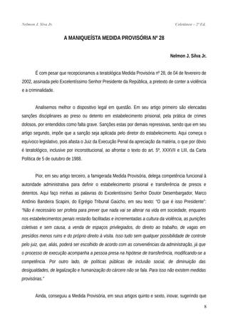 Nelmon J. Siva Jr. Coletânea – 2ª Ed.
A MANIQUEÍSTA MEDIDA PROVISÓRIA Nº 28
Nelmon J. Silva Jr.
É com pesar que recepcionamos a teratológica Medida Provisória nº 28, de 04 de fevereiro de
2002, assinada pelo Excelentíssimo Senhor Presidente da República, a pretexto de conter a violência
e a criminalidade.
Analisemos melhor o dispositivo legal em questão. Em seu artigo primeiro são elencadas
sanções disciplinares ao preso ou detento em estabelecimento prisional, pela prática de crimes
dolosos, por entendidos como falta grave. Sanções estas por demais repressivas, sendo que em seu
artigo segundo, impõe que a sanção seja aplicada pelo diretor do estabelecimento. Aqui começa o
equívoco legislativo, pois afasta o Juiz da Execução Penal da apreciação da matéria, o que por óbvio
é teratológico, inclusive por inconstitucional, ao afrontar o texto do art. 5º, XXXVII e LIII, da Carta
Política de 5 de outubro de 1988.
Pior, em seu artigo terceiro, a famigerada Medida Provisória, delega competência funcional à
autoridade administrativa para definir o estabelecimento prisional e transferência de presos e
detentos. Aqui faço minhas as palavras do Excelentíssimo Senhor Doutor Desembargador, Marco
Antônio Bandeira Scapini, do Egrégio Tribunal Gaúcho, em seu texto: “O que é isso Presidente”:
“Não é necessário ser profeta para prever que nada vai se alterar na vida em sociedade, enquanto
nos estabelecimentos penais restarão facilitadas e incrementadas a cultura da violência, as punições
coletivas e sem causa, a venda de espaços privilegiados, do direito ao trabalho, de vagas em
presídios menos ruins e do próprio direito à visita. Isso tudo sem qualquer possibilidade de controle
pelo juiz, que, aliás, poderá ser escolhido de acordo com as conveniências da administração, já que
o processo de execução acompanha a pessoa presa na hipótese de transferência, modificando-se a
competência. Por outro lado, de políticas públicas de inclusão social, de diminuição das
desigualdades, de legalização e humanização do cárcere não se fala. Para isso não existem medidas
provisórias.”
Ainda, conseguiu a Medida Provisória, em seus artigos quinto e sexto, inovar, sugerindo que
8
 