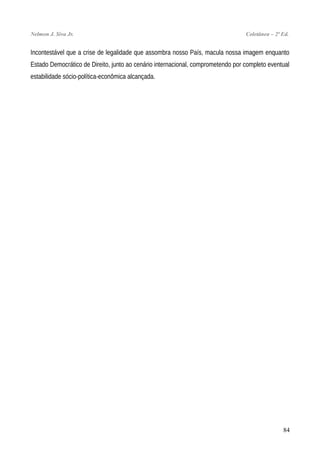Nelmon J. Siva Jr. Coletânea – 2ª Ed.
Incontestável que a crise de legalidade que assombra nosso País, macula nossa imagem enquanto
Estado Democrático de Direito, junto ao cenário internacional, comprometendo por completo eventual
estabilidade sócio-política-econômica alcançada.
84
 
