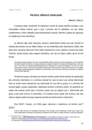 Nelmon J. Siva Jr. Coletânea – 2ª Ed.
POLÍTICA, CIÊNCIA E CRUELDADE
Nelmon J. Silva Jr.
O presente artigo, inicialmente, foi elaborado a convite de revista científica vinculada a uma
Universidade Federal nacional, para a qual o presente não foi satisfatório, vez que retrata
cristalinamente a infeliz realidade jurídico-administrativa nacional, referente à política de segurança
em relação aos crimes cibernéticos.
Ao falarmos algo sobre cibercrime, devemos anteriormente lembrar que este conceito foi
utilizado pela primeira vez por Willian Gibson, em sua emblemática obra Neuromancer (1984). Mas
afinal como conceituar cibercrime? Para melhor entendermos o tema, relembro a doutrina de Cédric
Thévenet, quando leciona sobre ataques cibernéticos, que sob sua óptica, podem dar-se de três
formas:
Une attaque physique implique des armes conventionnelles dirigées contre des centres informatiques ou des ensembles
de câbles assurant les liaisons; une attaque électronique implique l’utilisation de l’énergie électromagnétique comme une
arme. C’est utiliser une impulsion électromagnétique pour surcharger les circuits des ordinateurs, ou, dans une forme
moins violente, insérer un flux de code numérique malicieux dans les transmissions micro-onde de l’ennemi; e une attaque
Informatique implique généralement l’utilisation de code malicieux comme arme pour infecter des ordinateurs en exploitant
certaines failles logicielles.72
Permito-me avançar, afirmando que entendo existirem quatro formas distintas de classificação
dos criminosos cibernéticos: I) o criminoso eventual (no caso do jovem que comete determinado
ilícito no mundo virtual motivado por sua repercussão em sua tribo ou grupo); II) o criminoso não
eventual ligado a grupos organizados, objetivando benefício econômico próprio; III) igualmente de
caráter não eventual, porém aqui o criminoso cumpre com seu objetivo que é determinado pelo
grupo a qual serve (comum na cibermáfia); e IV) também possui caráter não eventual, mas aqui
impera o objetivo político do grupo (segundo conceitos do ciberterrorismo e hactivismo).
Para PAGET, François., em White paper, cibercrime e hacktivismo, da McAfee Labs™
(2010)73
:
O termo máfia não deve ser empregado levianamente. Fora da Itália e não considerando a máfia russa, existem duas
outras organizações criminosas que claramente se qualificam como máfias: as tríades chinesas e as yakuzas japonesas.
72
THEVENET. Cédric., CYBER-TERRORISME, MYTHE OU REALITE ?. Centre d’Etudes Scientifiques de Défense – CESD. 2005. Livro
disponível em http://ensaiosjuridicos.files.wordpress.com/2013/06/50195426-2006-thevenet-cyberterrorism.pdf.
73
Livro disponível em: http://ensaiosjuridicos.files.wordpress.com/2013/06/79513582-mcafee-cybercrime-hactivism.pdf.
85
 