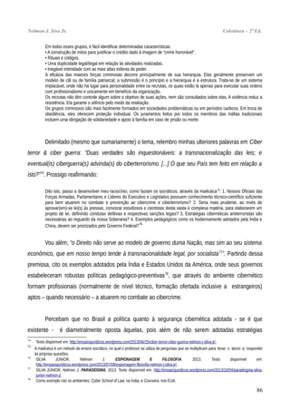 Nelmon J. Siva Jr. Coletânea – 2ª Ed.
Em todos esses grupos, é fácil identificar determinadas características:
• A construção de mitos para justificar o crédito dado à imagem de “crime honorável”.
• Rituais e códigos.
• Uma duplicidade legal/ilegal em relação às atividades realizadas.
• Inegável intimidade com as mais altas esferas do poder.
A eficácia das maiores forças criminosas decorre principalmente de sua hierarquia. Elas geralmente preservam um
modelo de clã ou de família patriarcal; a submissão é o princípio e a hierarquia é a estrutura. Trata-se de um sistema
implacável, onde não há lugar para personalidade entre os recrutas, os quais estão lá apenas para executar suas ordens
com profissionalismo e unicamente em benefício da organização.
Os recrutas não têm controle algum sobre o objetivo de suas ações, nem são consultados sobre elas. A violência reduz a
resistência. Ela garante o silêncio pelo medo da retaliação.
Os grupos criminosos são mais facilmente formados em sociedades problemáticas ou em períodos caóticos. Em troca de
obediência, eles oferecem proteção individual. Os juramentos feitos por todos os membros das máfias tradicionais
incluem uma obrigação de solidariedade e apoio à família em caso de prisão ou morte.
Delimitado (mesmo que sumariamente) o tema, relembro minhas ulteriores palavras em Ciber
terror & ciber guerra: “Duas verdades são inquestionáveis: a transnacionalização das leis; e
eventual(is) ciberguerra(s) advinda(s) do ciberterrorismo. [...] O que seu País tem feito em relação a
isto?”74
. Prossigo reafirmando:
Dito isto, passo a desenvolver meu raciocínio, como faziam os socráticos, através da maiêutica75
. 1. Nossos Oficiais das
Forças Armadas, Parlamentares e Líderes do Executivo e Legislativo possuem conhecimento técnico-científico suficiente
para bem atuarem no combate e prevenção ao cibercrime e ciberterrorismo? 2. Seria mais prudente, ao invés de
aprovar(em)-se lei(s) às pressas, convocar estudiosos e cientistas desta vasta e complexa matéria, para elaborarem um
projeto de lei, definindo condutas delitivas e respectivas sanções legais? 3. Estratégias cibernéticas antiterroristas são
necessárias ao reguardo da nossa Soberania? 4. Exemplos pedagógicos como os hodiernamente adotados pela Índia e
China, devem ser priorizados pelo Governo Federal?76
Vou além, “o Direito não serve ao modelo de governo duma Nação, mas sim ao seu sistema
econômico, que em nosso tempo tende à transnacionalidade legal, por socialista77
”. Partindo dessa
premissa, cito os exemplos adotados pela Índia e Estados Unidos da América, onde seus governos
estabeleceram robustas políticas pedagógico-preventivas78
, que através do ambiente cibernético
formam profissionais (normalmente de nível técnico, formação ofertada inclusive a estrangeiros)
aptos – quando necessário – a atuarem no combate ao cibercrime.
Percebam que no Brasil a política quanto à segurança cibernética adotada - se é que
existente - é diametralmente oposta àquelas, pois além de não serem adotadas estratégias
74
Texto disponível em: http://ensaiosjuridicos.wordpress.com/2013/06/25/ciber-terror-ciber-guerra-nelmon-j-silva-jr/.
75
A maiêutica é um método de ensino socrático, no qual o professor se utiliza de perguntas que se multiplicam para levar o aluno a responder
às próprias questões.
76
SILVA JÚNIOR, Nelmon J. ESPIONAGEM E FILOSOFIA. 2013. Texto disponível em:
http://ensaiosjuridicos.wordpress.com/2013/07/09/espionagem-filosofia-nelmon-j-silva-jr/.
77
SILVA JÚNIOR, Nelmon J. PARÁDEIGMA. 2013. Texto disponível em: http://ensaiosjuridicos.wordpress.com/2013/10/04/paradeigma-silva-
junior-nelmon-j/.
78
Como exemplo cito os ambientes: Cyber School of Law, na Índia; e Coursera, nos EUA.
86
 