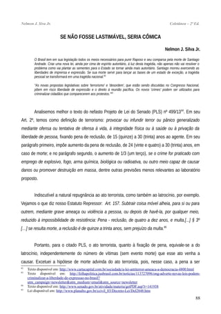 Nelmon J. Siva Jr. Coletânea – 2ª Ed.
SE NÃO FOSSE LASTIMÁVEL, SERIA CÔMICA
Nelmon J. Silva Jr.
O Brasil tem em sua legislação todos os meios necessários para punir Raposo e seu comparsa pela morte de Santiago
Andrade. Criar uma nova lei, ainda por cima de espírito autoritário, à luz desta tragédia, não apenas não vai resolver o
problema como vai plantar as sementes para o Estado se tornar ainda mais autoritário. Santiago morreu exercendo as
liberdades de imprensa e expressão. Se sua morte servir para lançar as bases de um estado de exceção, a tragédia
pessoal se transformará em uma tragédia nacional.82
"As novas propostas legislativas sobre 'terrorismo' e 'desordem', que estão sendo discutidas no Congresso Nacional,
põem em risco liberdade de expressão e o direito à reunião pacífica. Os novos 'crimes' podem ser utilizados para
criminalizar cidadãos que comparecerem aos protestos."83
Analisemos melhor o texto do nefasto Projeto de Lei do Senado (PLS) nº 499/1384
. Em seu
Art. 2º, temos como definição de terrorismo: provocar ou infundir terror ou pânico generalizado
mediante ofensa ou tentativa de ofensa à vida, à integridade física ou à saúde ou à privação da
liberdade de pessoa, fixando pena de reclusão, de 15 (quinze) a 30 (trinta) anos ao agente. Em seu
parágrafo primeiro, impõe aumento da pena de reclusão, de 24 (vinte e quatro) a 30 (trinta) anos, em
caso de morte; e no parágrafo segundo, o aumento de 1/3 (um terço), se o crime for praticado com
emprego de explosivo, fogo, arma química, biológica ou radioativa, ou outro meio capaz de causar
danos ou promover destruição em massa, dentre outras previsões menos relevantes ao laboratório
proposto.
Indiscutível a natural repugnância ao ato terrorista, como também ao latrocínio, por exemplo.
Vejamos o que diz nosso Estatuto Repressor: Art. 157. Subtrair coisa móvel alheia, para si ou para
outrem, mediante grave ameaça ou violência a pessoa, ou depois de havê-la, por qualquer meio,
reduzido à impossibilidade de resistência: Pena - reclusão, de quatro a dez anos, e multa.[...] § 3º
[…] se resulta morte, a reclusão é de quinze a trinta anos, sem prejuízo da multa.85
Portanto, para o citado PLS, o ato terrorista, quanto à fixação de pena, equivale-se a do
latrocínio, independentemente do número de vítimas (sem evento morte) que esse ato venha a
causar. Excetuei a hipótese de morte advinda do ato terrorista, pois, nesse caso, a pena a ser
82
Texto disponível em: http://www.cartacapital.com.br/sociedade/a-lei-antiterror-ameaca-a-democracia-4800.html
83
Texto disponível em: http://folhapolitica.jusbrasil.com.br/noticias/113727096/ong-adverte-novas-leis-podem-
criminalizar-a-liberdade-de-expressao-no-brasil?
utm_campaign=newsletter&utm_medium=email&utm_source=newsletter
84
Texto disponível em: http://www.senado.gov.br/atividade/materia/getPDF.asp?t=141938
85
Lei disponível em: http://www.planalto.gov.br/ccivil_03/Decreto-Lei/Del2848.htm
88
 