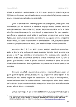 Nelmon J. Siva Jr. Coletânea – 2ª Ed.
aplicada ao agente seria a pena de reclusão inicial, de 24 (vinte e quatro) anos, podendo chegar aos
30 (trinta) anos. Ao meu ver, quanto à fixação da pena ao agente, citado PLS é brando se comparado
a outros crimes, como exemplificadamente demonstrado.
Quanto ao conceito do crime (terrorismo)86
, pior foi a atuação legislativa, senão vejamos. Cito
como exemplo, para fins acadêmicos, a hipótese de um grupo terrorista, durante o período de
realização da Copa do Mundo (FIFA 2014), venha a atacar sistematicamente bancos de dados
cibernéticos essenciais ao evento (ou venha interferir no televisionamento dos jogos realizados),
como forma de protesto pela recente prisão de seus líderes, por determinado governo. Nessa
hipótese, caso fossem presos os terroristas, e eventualmente aqui julgados, nenhuma pena poderia
lhes ser imposta, vez que não causaram ofensa ou tentativa de ofensa à vida, à integridade física ou
à saúde ou à privação da liberdade de pessoa, como preceituado no Art. 2º, caput, do citado PLS.
Avançando, o Art. 3º, do PLS nº 499/13, define e penaliza o favorecimento ao terrorismo,
porém ao definí-lo, o faz exclusivamente quanto ao aspecto financeiro, fixando a mesma pena
prevista no Art. 2º, caput (definição de terrorismo); no Art. 4º, e parágrafos, define e penaliza o
terrorismo contra coisa, sem entretanto observar a hipótese ciberterrorista; no Art. 7º, define e
penaliza grupo terrorista; e no Art. 8º, prevê a extinção da punibilidade do agente, em caso de
arrependimento anterior ao ato, além de garantir-lhe a adoção de medidas protetivas, quando por ele
requeridas.
Em resumo, para o PLS, o favorecimento ao terrorismo é meramente financeiro, e deve ser
punido igualmente à prática terrorista, desde que não haja arrependimento anterior à prática do ato
terrorista, pois nessa hipótese, o agente tem assegurado em Lei a adoção de medidas protetivas,
desde que assim requeridas. Se não fosse lastimável a intenção legislativa, a seria cômica! Parece-
me importante a aprovação de medidas legais contraterroristas, porém o fazer demagogicamente às
pressas, sabemos não ser a melhor solução.
Eventual argumentação de que no Brasil não há terrorismo, ou qualquer forma de ligação a
86
Sobre conceito de terrorismo, sugiro a leitura dos meus artigos: NOTAS SOBRE CONTRATERRORISMO; AQUI
NÃO TEM OSAMA; PRESSUPOSTOS ACADÊMICOS ACERDO DO TERRORISMO; HISTÓRIAS DO
TERROR; e MEDO É COISA DE CRIANÇA, todos disponíveis em: http://ensaiosjuridicos.wordpress.com/
89
 