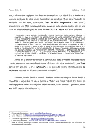 Nelmon J. Siva Jr. Coletânea – 2ª Ed.
este, é minimamente negligente. Uma breve consulta realizada num site de busca, revelou-me a
temerária existência de sítios virtuais fornecedores de completos “Guias para Fabricação de
Explosivos”. Em um deles, autointitulado cento de mídia independente - cmi brasil87
,
aparentemente uma ONG, que disponibiliza seu acervo em quatro idiomas distintos, além de uma
rádio, tive o desprazer de deparar-me com o MANUAL DO TERRORISTA BR88
, assim sumariado:
1-EXPLOSIVOS – PARTE TEÓRICA. *INTRODUÇÃO. *TIPOS DE EXPLOSIVOS. 2-COMPONENTES BÁSICOS. 2.1-
PÓLVORA. 2.2- PAVIO. 2.3- THERMITE. 2.4- NITROGLICERINA. 2.5- ÁCIDO SULFÚRICO (CONCENTRADO). 2.6-
LISTA DE QUIVALÊNCIAS QUÍMICAS. 3-BOMBAS. 3.1- COMO FAZER UMA BOMBA. 3.2- BOMBA DE BOLA DE TÊNIS.
3.3- BOMBA DE IMPACTO. 3.4- BOMBA CARBONETO. 3.5- BOMBA DE DESINFETANTE. 3.6- DISQUETE BOMBA. 3.7-
BOMBA DE CLORO.3.8- BOMBA RELÓGIO. 3.9- CARTA BOMBA. 3.10- BOMBA DE TOQUE. 3.11- BOMBA INSTÁVEL.
3.12- EXTINTOR DE INCÊNDIO EXPLOSIVO. 3.13- MONITOR BOMBA. 3.14- ANFOS. 3.15- BOMBAS DE GÁS. 1-
BOMBA DE GELO SECO. 2- BOMBA DE GÁS. 3- BOMBA DE GÁS VENENOSO. 3.16- BOMBA DE CANETA. 3.17-
BOMBA DE PERMANGANATO. 3.18- PALITOS EXPLOSIVOS. 3.19- BOMBAS ESCONDIDAS. 3.20- CIGARRO BOMBA.
3.21- LÂMPADA EXPLOSIVA. 3.22- PEROXIACETONA. 3.23- TNT. 4-UTILITÁRIOS. 4.1- DETONADORES. 4.2- CHUD.
4.3- TRANSPORTE DE EXPLOSIVOS. 4.4- COQUETÉIS MOLOTOV. 4.5- MINICANHÃO. 4.6- BOMBA DE FUMAÇA. 4.7-
GRANADA. 4.8- PISTOLA CALIBRE 22. 4.9- MINAS. 4.10- TEMPORIZADORES. 5- SEGREDOS DE FECHADURA. 6-
MÉTODOS DE TORTURAS. […]89
Afirmar que o conteúdo apresentado é a exceção, não traduz a verdade, pois nessa mesma
consulta, deparei-me com material praticamente idêntico no sítio virtual autointitulado como fazer
polvora nitrogricerina e outros explosivos90
, ou na publicação nacional intitulada Apostila de
Explosivos, disponível em ambiente cibercientífico estrangeiro91
.
Entretanto, no sítio virtual do Instituto Geodireito, chamou-me atenção a notícia de que o
nosso País é vanguardista no uso de Drones ou Vants92
pela Polícia Federal. “Em termos de
segurança pública, o Brasil está um pouco a frente de outros países”, observou o gerente do projeto
Vant da PF, o agente Álvaro Marques. [...]
87
Sítio virtual disponível em: http://www.midiaindependente.org
88
Livro disponível em: http://www.midiaindependente.org/media/2009/06/448566.pdf
89
Além de técnicas para arrombamentos e interceptações telefônicas, além de outros.
90
Sítio virtual disponível em: : http://nitrogricerina.blogspot.com.br/
91
Conteúdo disponível em: : http://pt.scribd.com/doc/7073006/Apostila-de-Explosivos
92
Sigla de veículos aéreos não tripulados, inspirados nas bombas voadoras alemãs do tipo V-1, bem como nos
aeromodelos rádio-controlados.
90
 