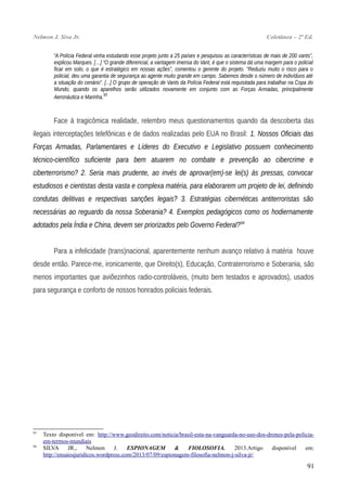 Nelmon J. Siva Jr. Coletânea – 2ª Ed.
“A Polícia Federal vinha estudando esse projeto junto a 25 países e pesquisou as características de mais de 200 vants”,
explicou Marques. […] “O grande diferencial, a vantagem imensa do Vant, é que o sistema dá uma margem para o policial
ficar em solo, o que é estratégico em nossas ações”, comentou o gerente do projeto. “Reduziu muito o risco para o
policial, deu uma garantia de segurança ao agente muito grande em campo. Sabemos desde o número de indivíduos até
a situação do cenário”. [...] O grupo de operação de Vants da Polícia Federal está requisitada para trabalhar na Copa do
Mundo, quando os aparelhos serão utilizados novamente em conjunto com as Forças Armadas, principalmente
Aeronáutica e Marinha.93
Face à tragicômica realidade, relembro meus questionamentos quando da descoberta das
ilegais interceptações telefônicas e de dados realizadas pelo EUA no Brasil: 1. Nossos Oficiais das
Forças Armadas, Parlamentares e Líderes do Executivo e Legislativo possuem conhecimento
técnico-científico suficiente para bem atuarem no combate e prevenção ao cibercrime e
ciberterrorismo? 2. Seria mais prudente, ao invés de aprovar(em)-se lei(s) às pressas, convocar
estudiosos e cientistas desta vasta e complexa matéria, para elaborarem um projeto de lei, definindo
condutas delitivas e respectivas sanções legais? 3. Estratégias cibernéticas antiterroristas são
necessárias ao reguardo da nossa Soberania? 4. Exemplos pedagógicos como os hodiernamente
adotados pela Índia e China, devem ser priorizados pelo Governo Federal?94
Para a infelicidade (trans)nacional, aparentemente nenhum avanço relativo à matéria houve
desde então. Parece-me, ironicamente, que Direito(s), Educação, Contraterrorismo e Soberania, são
menos importantes que aviõezinhos radio-controláveis, (muito bem testados e aprovados), usados
para segurança e conforto de nossos honrados policiais federais.
93
Texto disponível em: http://www.geodireito.com/noticia/brasil-esta-na-vanguarda-no-uso-dos-drones-pela-policia-
em-termos-mundiais
94
SILVA JR., Nelmon J. ESPIONAGEM & FIOLOSOFIA. 2013.Artigo disponível em:
http://ensaiosjuridicos.wordpress.com/2013/07/09/espionagem-filosofia-nelmon-j-silva-jr/
91
 