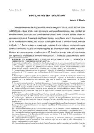 Nelmon J. Siva Jr. Coletânea – 2ª Ed.
BRASIL, UM PAÍS SEM TERRORISMO?
Nelmon. J. Silva Jr.
Na Assembleia Geral das Nações Unidas, em sua sexagésima sessão, datada de 27.04.2006,
(A/60/825) sob a rubrica: Unidos contra o terrorismo: recomendações estratégicas para o combate ao
terrorismo mundial, assim discursou o então Secretário-Geral: exorto os líderes políticos a fazer um
uso mais consistente da Organização das Nações Unidas e outros fóruns, através de uma cultura e
de um multilateralismo efetivo, para reforçar a mensagem de que o terrorismo nunca pode ser
justificado. […] Exorto também as organizações regionais de usar todas as oportunidades para
condenar o terrorismo, inclusive em cimeiras regionais. Eu ainda faço um apelo a todos os Estados-
Membros a tornarem-se partes e implementar os 13 (treze) instrumentos universais relacionadas
com a prevenção e repressão do terrorismo internacional95
, […] Todos os Estados-Membros devem
95
ESTATUTO DOS INSTRUMENTOS UNIVERSAIS RELACIONADAS COM A PREVENÇÃO E
SUPRESSÃO DO TERRORISMO INTERNACIONAL:
1. Convenção sobre Infrações e Certos Outros Atos Praticados a Bordo de Aeronaves, assinado em 14 de setembro
de 1963, em Tóquio; entrou em vigor em 04 de dezembro de 1969; Conta com 180 (cento e oitenta) Estados partes.
2. Convenção para a Repressão da Captura Ilícita de Aeronaves, assinada em Haia, em 16 de Dezembro de 1970;
entrou em vigor em 14 de Outubro de 1971; contando com 181 (cento e oitenta e um) Estados partes.
3. Convenção para a Repressão de Atos Ilícitos contra a Segurança da Aviação Civil. Assinado em Montreal, em 23
de Setembro de 1971; entrou em vigor em 26 de janeiro de 1973; conta com 183 (cento e oitenta e três) Estados
partes.
4. Protocolo para a Repressão de Atos Ilícitos de Violência nos Aeroportos Servindo de Aviação Civil Internacional
(complementar à Convenção para a Repressão de Atos Ilícitos contra a Segurança da Aviação Civil). Assinado em
Montreal, em 24 de fevereiro de 1988; entrou em vigor em 6 de agosto de 1989; contando com 156 (cento e
cinquenta e seis) Estados partes.
5. Convenção sobre a Prevenção e Punição de Crimes contra Pessoas Internacionalmente Protegidas, incluindo os
Agentes Diplomáticos. Adotada pela Assembleia Geral da Organização das Nações Unidas, em 14 de dezembro de
1973; entrou em vigor em 20 de fevereiro de 1977; contando com 161 (cento e sessenta e um) Estados partes.
6. Convenção Internacional contra a Tomada de Reféns. Adotada pela Assembleia Geral das Nações Unidas, em 17
de dezembro de 1979; entrou em vigor em 3 de Junho de 1983; contando com 153 (cento e cinquenta e três)
Estados partes.
7. Convenção sobre a Proteção Física de Material Nuclear. Assinada em Viena, em 3 de março de 1980; entrou em
vigor em 8 de Fevereiro de 1987; contando com 116 (cento e dezesseis) Estados partes.
8. Convenção para a Repressão de Atos Ilícitos contra a Segurança da Navegação Marítima. Assinado em Roma,
em 10 de março de 1988; entrou em vigor em 1 de Março de 1992; Contando com 135 (cento e trinta e cinco)
Estados partes.
9. Protocolo para a Repressão de Atos Ilícitos contra a Segurança de Plataformas Fixas Continentais. Assinado em
Roma, em 10 de março de 1988; entrou em vigor em 1 de Março de 1992; contando com 124 (cento e vinte e
quatro) Estados partes.
10. Convenção sobre a Marcação de Explosivos Plásticos para Fins de Detecção. Assinado em Montreal, em 1 de
Março de 1991; entrou em vigor em 21 de junho de 1998; conta com 125 (cento e vinte e cinco) Estados partes.
11. Convenção Internacional para a Repressão de Atentados Terroristas à Bomba. Adotada pela Assembléia Geral
das Nações Unidas, em 15 de Dezembro de 1997; entrou em vigor em 23 de Maio de 2001; contando com 146
(cento e quarenta e seis) Estados partes.
12. Convenção Internacional para a Supressão do Financiamento do Terrorismo. Adotada pela Assembléia Geral
das Nações Unidas, em 9 de dezembro de 1999; entrou em vigor em 10 de Abril de 2002; contando com 153
(cento e cinquenta e três) Estados partes.
13. Convenção Internacional para a Supressão de Atos de Terrorismo Nuclear. Adotada pela Assembléia Geral das
92
 
