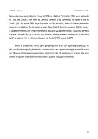 Nelmon J. Siva Jr. Coletânea – 2ª Ed.
baixas, objetivado alvos religiosos; no ano de 1992, na cidade de Porto Alegre (RS), houve a atuação
de Neo-Nazi Group´s, bom como do Comando Vermelho (Red Command), na cidade do Rio de
Janeiro (RJ). No ano de 1995, especificamente no mês de março, tivemos inúmeras ocorrências
relevantes na cidade do Rio de Janeiro, a saber: Drug-Related Terrorists, causando 08 (oito) mortes,
e 02 (dois) ferimentos; Left-Wing Demonstrators, causando 02 (dois) ferimentos; e suspeitas da Máfia
Chinesa, causando 01 (um) morte e 01 (um) ferimento. Ainda aparecem o Movimento dos Sem-Terra
(MST), a partir de 1991, e o Primeiro Comando da Capital (PCC), a partir de 2006.
Frente a tal realidade, não há como pensarmos num Brasil sem ação(ões) terrorista(s), ou
pior, num Brasil sem produção científica contraterrorista, como querem demagogicamente fazer-nos
crer (desnecessário) alguns parlamentares. Infelizmente não há brasileiros em nenhum dos cinco
centros de estudos do contraterrorismo mundial, o que nos preocupa severamente.
96
 
