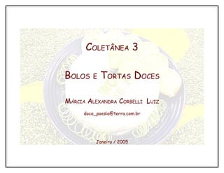 COLETÂNEA 3

BOLOS   E   TORTAS DOCES

MÁRCIA ALEXANDRA CORBELLI LUIZ
     doce_poesia@terra.com.br




          Janeiro / 2005
 