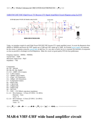 =|== ↓▼↓= M inha Coletanea de CIRCUITOS ELETRONICOS = ↓▼↓==|=

18dB FM /UHF/VHF High Power TV Booster (TV Signal Amplifier) Circuit Diagram using 2sc3355

Today, we introduce simple & small High Power FM/UHF/VHF booster (TV signal amplifier) circuit. It covers the frequencies from
40MHz to 900MHz and boosts the VHF signals up to 23dB and UHF signal up to 18dB. An External power supply not necessary
for this circuit, it operates using the coaxial cable as feed line. It’s very easy to build, but try to maintain the terminals of component
as close as possible to discharge involved frequencies. Make this circuit on good quality PCB for best performance.
Frequency response – 40MHz – 900MHz
Typical Gain – 18dB
Maximum output level – 90μV
Impedance – 75Ω

Components:
D1, D2 – IN4148
D3, D4, D5, D6- IN4007
C1, C4 – 100PF (101) Ceramic
C2 – 2.2PF Ceramic
C3 – 1000PF (102) Ceramic
C5 – 470μf / 16V Electrolytic
C6 – 1000μf / 16V Electrolytic
C7 – 0.24μf (224) Ceramic
R1 – 82K/0.25W
R2 – 1.5K/0.25W
R3 – 270Ω/0.25W
R4 - 120Ω/0.25W
Q1 – 2SC3355
T1 – 230V – 12V/300mA step-down transformer
L1, L2 – Wire thickness – 0.5mm (25 SWG / 24 AWG)
Diameter – 5mm
Turns - 8
L3, L4 – Wire thickness - 0.5mm (25 SWG / 24 AWG)
Diameter – 3mm
Turns - 25

=|== ↓▼↓ = →►→► == →→►►= ↓▼↓=|== ↑▲↑ == ◄◄←← ================

MAR-6 VHF-UHF wide band amplifier circuit

 