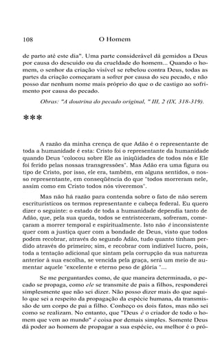 O Homem

108

de parto até este dia". Uma parte considerável dá gemidos a Deus
por causa do descuido ou da crueldade do homem... Quando o homem, o senhor da criação visível se rebelou contra Deus, todas as
partes da criação começaram a sofrer por causa do seu pecado, e não
posso dar nenhum nome mais próprio do que o de castigo ao sofrimento por causa do pecado.
Obras: "A doutrina do pecado original, " III, 2 (IX, 318-319).

***
A razão da minha crença de que Adão é o representante de
toda a humanidade é esta: Cristo foi o representante da humanidade
quando Deus "colocou sobre Ele as iniqüidades de todos nós e Ele
foi ferido pelas nossas transgressões". Mas Adão era uma figura ou
tipo de Cristo, por isso, ele era, também, em alguns sentidos, o nosso representante, em conseqüência do que "todos morreram nele,
assim como em Cristo todos nós viveremos".
Mas não há razão para contenda sobre o fato de não serem
escriturísticos os termos representante e cabeça federal. Eu quero
dizer o seguinte: o estado de toda a humanidade dependia tanto de
Adão, que, pela sua queda, todos se entristeceram, sofreram, começaram a morrer temporal e espiritualmente. Isto não é inconsistente
quer com a justiça quer com a bondade de Deus, visto que todos
podem recobrar, através do segundo Adão, tudo quanto tinham perdido através do primeiro; sim, e recobrar com indizível lucro, pois,
toda a tentação adicional que sintam pela corrupção da sua natureza
anterior à sua escolha, se vencida pela graça, será um meio de aumentar aquele "excelente e eterno peso de glória "...
Se me perguntardes como, de que maneira determinada, o pecado se propaga, como ele se transmite de pais a filhos, responderei
simplesmente que não sei dizer. Não posso dizer mais do que aquilo que sei a respeito da propagação da espécie humana, da transmissão de um corpo de pai a filho. Conheço os dois fatos, mas não sei
como se realizam. No entanto, que "Deus é o criador de todo o homem que vem ao mundo" é coisa por demais simples. Somente Deus
dá poder ao homem de propagar a sua espécie, ou melhor é o pró-

 