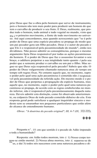 prio Deus que faz a obra pelo homem que serve de instrumento,
pois o homem não tem mais poder para produzir um homem do que
tem o carvalho de produzir o seu fruto. E Deus, realmente, que produz todo o homem, todo animal e todo vegetal no mundo, visto que
Ele é o primeiro movimento, a fonte de todo movimento no universo. Até aqui concordamos, mas quando acrescentais que "se é pelo
poder de Deus que uma espécie pecadora se propaga de modo que
um pai pecador gera um filho pecador, Deus é o autor do pecado e
que Ele é o responsável pela pecaminosidade do mundo", então nos
dividimos. Não posso admitir as conseqüências, porque o mesmo
argumento faria Deus responsável por todas as ações pecaminosas
do homem. É o poder de Deus que faz o assassino levantar o seu
braço, o adúltero perpetrar a sua iniqüidade tanto quanto é pelo seu
poder que a semente produz o carvalho ou um pai o filho. Mas segue-se que Deus seja responsável pelo pecado? Sabeis que não. O
poder de Deus vulgarmente chamado natureza atua de tempo em
tempo sob regras fixas. No entanto aquele que, no momento, supre
o poder pelo qual uma ação pecaminosa é cometida não é responsável pela pecaminosidade da referida ação. Do mesmo modo é o poder de Deus que perpetua a propagação da espécie humana, mas
aquele que, no momento, supre o poder pelo qual uma natureza pecaminosa se propaga, de acordo com as regras estabelecidas no mundo inferior, não é responsável pela pecaminosamente daquela natureza. Deveis admitir esta distinção, como foi observado anteriormente, ou culpareis Deus de todo pecado cometido debaixo do céu. Esta
resposta geral pode satisfazer a qualquer inquiridor sincero e modesto sem se emaranhar nos pequenos particulares que estão além
do alcance do entendimento humano.
Obras: "A doutrina do pecado original", III, 6-7 (IX,

332-335).

***
Pergunta n o . 15: em que sentido é o pecado de Adão imputado
a toda a humanidade?
Resposta: em Adão todos morrem, isto é: 1) Nosso corpo tornou-se então mortal. 2) Nossa alma morreu, isto é, separou-se de
De
us, e daí 3) todos nós nascemos com uma natureza pecadora e di-

 