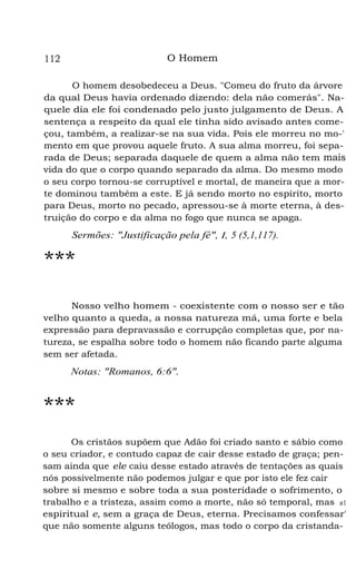 O Homem

112

O homem desobedeceu a Deus. "Comeu do fruto da árvore
da qual Deus havia ordenado dizendo: dela não comerás". Naquele dia ele foi condenado pelo justo julgamento de Deus. A
sentença a respeito da qual ele tinha sido avisado antes começou, também, a realizar-se na sua vida. Pois ele morreu no mo-'
mento em que provou aquele fruto. A sua alma morreu, foi separada de Deus; separada daquele de quem a alma não tem mais
vida do que o corpo quando separado da alma. Do mesmo modo
o seu corpo tornou-se corruptível e mortal, de maneira que a morte dominou também a este. E já sendo morto no espírito, morto
para Deus, morto no pecado, apressou-se à morte eterna, à destruição do corpo e da alma no fogo que nunca se apaga.

Sermões: "Justificação pela fé", I, 5 (5,1,117).

***
Nosso velho homem - coexistente com o nosso ser e tão
velho quanto a queda, a nossa natureza má, uma forte e bela
expressão para depravassão e corrupção completas que, por natureza, se espalha sobre todo o homem não ficando parte alguma
sem ser afetada.

Notas: "Romanos, 6:6".

***
Os cristãos supõem que Adão foi criado santo e sábio como
o seu criador, e contudo capaz de cair desse estado de graça; pensam ainda que ele caiu desse estado através de tentações as quais
nós possivelmente não podemos julgar e que por isto ele fez cair
sobre si mesmo e sobre toda a sua posteridade o sofrimento, o
trabalho e a tristeza, assim como a morte, não só temporal, mas a1
espiritual e, sem a graça de Deus, eterna. Precisamos confessar'
que não somente alguns teólogos, mas todo o corpo da cristanda-

 