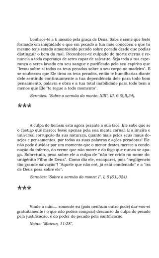 Conhece-te a ti mesmo pela graça de Deus. Sabe e sente que foste
formado em iniqüidade e que em pecado a tua mãe concebeu e que tu
mesmo tens estado amontoando pecado sobre pecado desde que podias
distinguir o bem do mal. Reconhece-te culpado de morte eterna e renuncia a toda esperança de seres capaz de salvar-te. Seja toda a tua esperança o seres lavado em seu sangue e purificado pelo seu espírito que
"levou sobre si todos os teus pecados sobre o seu corpo no madeiro". E
se soubesses que Ele tirou os teus pecados, então te humilharias diante
dele sentindo continuamente a tua dependência dele para todo bom
pensamento, palavra e obra e a tua total inabilidade para todo bem a
menos que Ele "te regue a todo momento".
Sermões: "Sobre o sermão do monte: XIII", III, 6 (S,II,34).

***
A culpa do homem está agora perante a sua face. Ele sabe que se
o castigo que merece fosse apenas pela sua mente carnal. E a inteira e
universal corrupção da sua natureza, quanto mais pelos seus maus desejos e pensamentos, por todas as suas palavras e ações pecadoras! Ele
não pode duvidar por um momento que o menor destes merece a condenação do inferno, do verme que não morre e do fogo que nunca se apaga. Sobretudo, pesa sobre ele a culpa de "não ter crido no nome do
unigênito Filho de Deus". Como diz ele, escaparei, pois "negligencio
tão grande salvação"! "Aquele que não crê, já está condenado" e a "ira
de Deus pesa sobre ele".
Sermões: "Sobre o sermão do monte: I", I, 5 (S,I.,324).

***
Vinde a mim... somente eu (pois nenhum outro pode) dar-vos-ei
gratuitamente ( o que não podeis comprar) descanso da culpa do pecado
pela justificação, e do poder do pecado pela santificação.
Notas: "Mateus, 11:28".

 