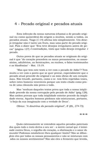 4 - Pecado original e pecados atuais
Esta infecção da nossa natureza (chamai-a de pecado original ou como quiserdes) dá origem a muitos, senão a todos, os
pecados atuais. Tiago (1:14) afirma isto simplesmente. Um desejo irregular não é tanto um fruto, mas uma parte do pecado original. Pois o dizer que "Eva teve desejos irregulares antes de pecar" (página 127) é contradição, visto que todo desejo irregular é
pecado.
Outra prova de que os pecados atuais se originam do original é que "do coração procedem os maus pensamentos, os assassínios, adultérios, as fornicações, os roubos, o falso testemunho
e as blasfémias" - Mat. 15:19.
"Mas que tem este texto a ver com o pecado de Adão"? Tem
muito a ver com o ponto que se quer provar, especialmente que o
pecado atual procede do original e as más obras de um coração
mau. Não triunfe, portanto, como o sr. tem feito repetidas vezes,
sobre estes homens veneráveis porque um texto citado como prova de uma cláusula não prova o todo.
Mas "nenhum daqueles textos prova que toda a nossa iniqüidade procede da nossa corrupção pelo pecado de Adão" (pág.128).
Mas ambos provam que toda iniqüidade exterior procede da iniqüidade eterna. Aqueles homens piedosos não misturaram, portanto,
"a forja da sua imaginação com a verdade de Deus".
Obras: "A doutrina do pecado original", II (IX, 274-75).

***
Quão extensamente se estendem aqueles pecados paternais
dos quais todo o resto deriva o seu ser - a mente carnal que é inimizade contra Deus, o orgulho do coração, a obstinação e o amor do
mundo! Podemos estabelecer-lhes qualquer limite? Não se difundem eles por todos os nossos pensamentos e não se misturam com
t
odos os nossos sentimentos? Não são eles o fermento que leveda,

 
