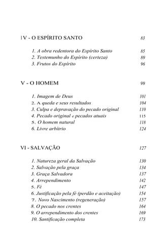 I V - O ESPÍRITO SANTO
1. A obra redentora do Espírito Santo
2. Testemunho do Espírito (certeza)
3. Frutos do Espírito

V - O HOMEM
1. Imagem de Deus
2. A queda e seus resultados
3. Culpa e depravação do pecado original
4. Pecado original e pecados atuais
5. O homem natural
6. Livre arbítrio

VI - SALVAÇÃO
1. Natureza geral da Salvação
2. Salvação pela graça
3. Graça Salvadora
4. Arrependimento
5. Fé
6. Justificação pela fé (perdão e aceitação)
7. Novo Nascimento (regeneração)
8. O pecado nos crentes
9. O arrependimento dos crentes
10. Santificação completa

83
85
89
96

99
101
104
110
115

118
124

127
130
134
137
142
147
154
157
164
169
173

 