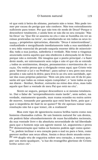 O homem natural

119

vê que está à beira do abismo, portanto não o teme. Não pode tremer por causa do perigo que não conhece. Não tem entendimento
suficiente para temer. Por que não tem ele medo de Deus? Porque o
desconhece totalmente, e ainda bem se não diz no seu coração: "Não
há Deus" ou "Que Ele se assenta no céu e não se humilha em ver as
coisas praticadas na terra", ou satisfazendo-se em todos os seus intentos e propósitos epicuristas, dizendo: "Deus é misericordioso",
confundindo e mergulhando imediatamente toda a sua santidade e
o seu ódio essencial do pecado naquela enorme idéia de misericórdia; toda a sua justiça, sabedoria e verdade. Não teme a vingança
anunciada contra aqueles que não obedecem à abençoada lei de Deus
porque não a entende. Ele imagina que o ponto principal é o fazer
deste modo, ser externamente sem culpa e não vê que ela se estende
a todos os sentimentos, desejos, pensamentos e movimentos do coração. Ou então pensa que a obrigação cessa aqui; que Cristo veio
para "destruir a Lei e os Profetas"; para salvar o seu povo nos seus
pecados e não salvá-lo deles; para levá-lo ao céu sem santidade, apesar das suas próprias palavras: "Nem um jota nem um til da lei passarão até que todas as coisas sejam cumpridas", e "nem todos os que
me dizem - Senhor, Senhor, entrarão no reino dos céus, mas todo
aquele que fizer a vontade de meu Pai que está no céu".
Sente-se seguro, porque desconhece a si mesmo totalmente. Daí o falar de "arrependimento mais tarde", sem saber, na
verdade, exatamente quando, mas numa ocasião ou outra antes
de morrer, tomando por garantia que está bem forte, pois que é
que o impediria de fazê-lo se quiser? Se ele apenas tomar uma
resolução não há o que temer, ele a realizará!
Mas este tipo de ignorância nunca brilha tanto como nos
homens chamados cultos. Se um homem natural for um destes,
ele poderá falar abundantemente de suas faculdades racionais,
da sua vontade livre e da absoluta necessidade de tal liberdade
para que o homem seja um agente moral. Lê, argumenta e prova
Por demonstração que todos os homens podem agir como quisere
m, podem inclinar o seu coração para o mal ou para o bem, como
parecer melhor aos seus olhos. Assim o deus deste mundo estende um duplo véu de cegueira sobre seu coração, a menos que,
por um meio qualquer, "a luz do evangelho glorioso de Cristo
brilhe sobre ele".

 
