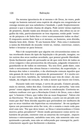 120

Salvação

Da mesma ignorância de si mesmo e de Deus, às vezes, pode
surgir no homem natural uma espécie de alegria em congratular-se
consigo mesmo por sua sabedoria e bondade, e pode freqüentemente
possuir o que o mundo chama de alegria. Pode sentir várias espécies
de prazeres, dando vazão aos desejos da carne, dos olhos ou ao orgulho da vida, particularmente se tem riquezas; então pode "vestirse de púrpura e de linho fino e viver suntuosamente todos os dias".
E enquanto assim fizer bem a si mesmo, os homens, sem dúvida,
falarão bem dele. Dirão: "É um homem feliz". Pois esta é realmente
a soma da felicidade do mundo: vestir-se, visitar, conversar, comer,
beber e levantar-se para brincar.
Não é de surpreender que alguém em circunstâncias como estas recebendo doses do ópio da bajulação e do pecado, imagine, entre outros dos seus sonhos acordado, que possui grande liberdade.
Quão facilmente pode ele persuadir-se de que está livre de todos os
erros vulgares e dos preconceitos da educação, julgando retamente e
guardando-se de todos os extremos. "Eu sou livre, pode dizer, com
todo o entusiasmo das almas fracas e estreitas; da superstição - a
doença dos tolos e covardes, e da obstinação comum àqueles que
não gozam de meio livre e generoso de pensamento". E é muito certo que está livre, também, da "sabedoria que vem de cima", da santidade, da religião do coração, de toda a mente que houve em Cristo,
Durante todo este tempo, é servo do pecado. Comete pecado,
mais ou menos, todos dos dias. Contudo não se perturba; "não está
preso" como alguns dizem, não sente a condenação. Contenta-se.
embora confesse crer que a Revelação Cristã é de Deus, com o dizer
que "o homem é fraco, que todos têm as suas fraquezas". Talvez cite
as Escrituras: "Por que, não diz Salomão, o justo cai em pecado sete
vezes por dia? Sem dúvida aqueles que pretendem ser melhores do
que os seus vizinhos são hipócritas ou entusiastas". Se em qualquer
época um pensamento sério lhe vem, ele o enxota o mais cedo possível com isto: "Por que devo temer, se Deus é misericordioso e Cristo
morreu pelos pecadores?" Deste modo permanece como servo voluntário do pecado, contente com as amarras da corrupção , impuro
interna e externamente, satisfeito com isto, não somente não conquistando o pecado, mas não se esforçando por consegui-lo, particularmente aquele que facilmente o domina.

 