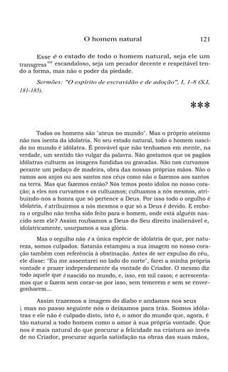 O homem natural

121

Esse é o estado de todo o homem natural, seja ele um
or
transgress escandaloso, seja um pecador decente e respeitável tendo a forma, mas não o poder da piedade.
Sermões: "O espírito de escravidão e de adoção", I, 1-8 (S,I,
181-185).

***
Todos os homens são "ateus no mundo". Mas o próprio ateísmo
não nos isenta da idolatria. No seu estado natural, todo o homem nascido no mundo é idólatra. É provável que não tenhamos em mente, na
verdade, um sentido tão vulgar da palavra. Não gostamos que os pagãos
idólatras cultuem as imagens fundidas ou gravadas. Não nos curvamos
perante um pedaço de madeira, obra das nossas próprias mãos. Não o
ramos aos anjos ou aos santos nos céus como não o fazemos aos santos
na terra. Mas que fazemos então? Nós temos posto ídolos no nosso coração; a eles nos curvamos e os cultuamos; cultuamos a nós mesmos, atribuindo-nos a honra que só pertence a Deus. Por isso todo o orgulho é
idolatria, é atribuirmos a nós mesmos o que só a Deus é devido. E embora o orgulho não tenha sido feito para o homem, onde está alguém nascido sem ele? Assim roubamos a Deus do Seu direito inalienável e,
idolatricamente, usurpamos a sua glória.
Mas o orgulho não é a única espécie de idolatria de que, por natureza, somos culpados. Satanás estampou a sua imagem no nosso coração também com referência à obstinação. Antes de ser expulso do céu,
ele disse: "Eu me assentarei no lado do norte", farei a minha própria
vontade e prazer independemente da vontade do Criador. O mesmo diz
todo aquele que é nascido no mundo, e, isso, em mil casos; e acrescentamos que o fazem sem corar-se por isso, sem temerem e sem se envergonharem...
Assim trazemos a imagem do diabo e andamos nos seus
p, mas no passo seguinte nós o deixamos para trás. Somos idólaas
tras e ele não é culpado disto, isto é, o amor do mundo que, agora, é
tão natural a todo homem como o amor à sua própria vontade. Que
nos é mais natural do que procurar a felicidade na criatura ao invés
de no Criador, procurar aquela satisfação na obras das suas mãos,
os

 