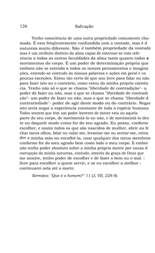 126

Salvação

Tenho consciência de uma outra propriedade comumente chamada. É esta freqüentemente confundida com a vontade, mas é d
natureza muito diferente. Não é também propriedade da vontade
mas é um atributo distinto da alma capaz de externar-se com referência a todas as outras faculdades da alma tanto quanto todos o
movimentos do corpo. É um poder de determinação própria que
embora não se estenda a todos os nossos pensamentos e imagina
ções, estende-se contudo às nossas palavras e ações em geral e co
poucas exceções. Estou tão certo de que sou livre para falar ou não
para fazer isto ou o contrário, como estou da minha própria existên
cia. Tenho não só o que se chama "liberdade de contradição"- u
poder de fazer ou não, mas o que se chama "liberdade de contradi
ção"- um poder de fazer ou não, mas o que se chama "liberdade d
contrariedade"- poder de agir deste modo ou do contrário. Negar
isto seria negar a experiência constante de toda a espécie humana
Todos sentem que têm um poder inerente de mover esta ou aquela
parte do seu corpo, de movimentá-lo ou não, e de movimentá-lo des
te ou daquele modo como for do seu agrado. Eu posso, conform
escolher, e assim todos os que são nascidos de mulher, abrir ou fe
char meus olhos, falar ou calar-me, levantar-me ou sentar-me, esten
der a minha mão ou encolhê-la, usar qualquer dos meus membros
conforme for do meu agrado bem como todo o meu corpo. E embor
não tenha poder absoluto sobre a minha própria mente por causa d
corrupção da minha natureza, contudo, através da graça de Deus que
me assiste, tenho poder de escolher e de fazer o bem ou o mal. Sou
livre para escolher a quem servir, e se eu escolher a melhor parte,
continuarei nela até a morte.
Sermões: "Que é o homem?" 11 (J, VII, 228-9).

 