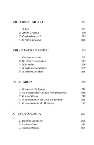 VII. O IDEAL MORAL
1. A Lei
2. Amor Cristão
3. Perfeição cristã
4. O reino de Deus

VIII - O PADRÃO MORAL
1. Caráter cristão
2. Os deveres cristãos
3. A família
4. A ordem econômica
5. A ordem política

IX - A IGREJA
1. Natureza da Igreja
2. As Sociedades Unidas (congregações)
3. O ministério
4. O sacramento da Ceia do Senhor
5. O sacramento do Batismo

X - ESCATOLOGIA
1. Destino humano
2. A vida eterna
3. Coisas eternas

181
183
190
195
205

209
211
217
226
229
235

239
241
246
248
251
255

259

261
264
268

 